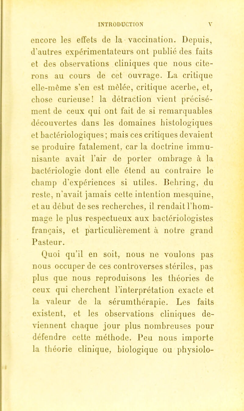 encore les efTets tie la vaccination. Depuis, d’autres experimcntateurs ont publie ties fails et des observations cliniques que nous cite- rons au cours de cet ouvrage. La critique elle-meme s’en est melee, critique acerbe, et, chose curieuse! la detraction vient precise- ment de ceux qui ont fait de si remarquables decouvertes dans les domaines histologiques et bacteriologiques; mais ces critiques devaient se produire fatalement, car la doctrine immu- nisante avait Pair de porter ombrage a la bacteriologie dont elle 6tend au contraire le champ d’experiences si utiles. Behring, du reste, n’avait jamais cette intention mesquine, et au debut de ses recherches, il rendait l’hom- mage le plus respectueux aux bacteriologistes francais, et particulierement a notre grand Pasteur. Quoi qu’il en soit, nous ne voulons pas nous occuper de ces controverses sterilcs, pas plus que nous reproduisons les theories de ceux qui cherchent Pinterpretation exacte et la valeur de la serumtherapie. Les faits existent, et les observations cliniques de- viennent chaque jour plus nombreuses pour defendre cette methode. Peu nous importe la theorie clinique, biologique ou physiolo-