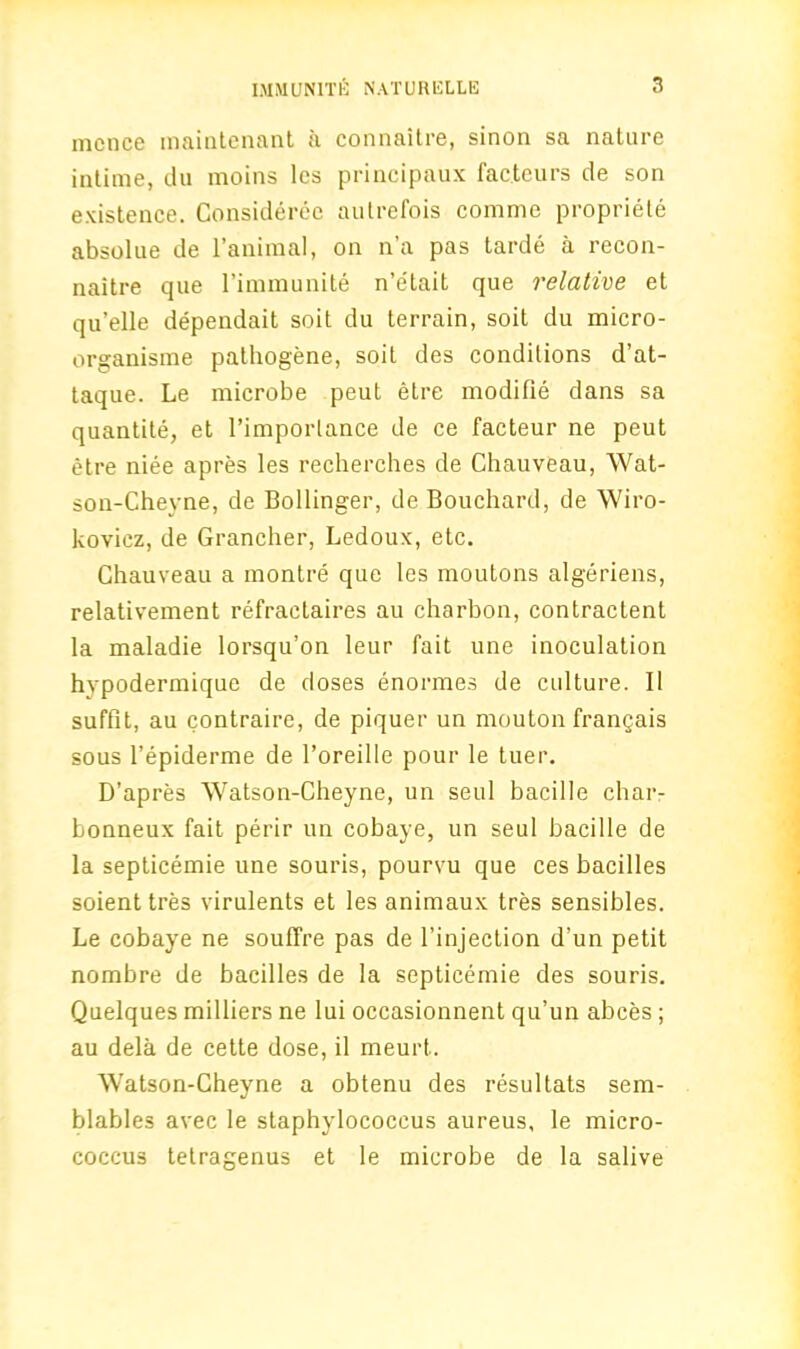 mcnce maintenant a connaitre, sinon sa nature intime, du moins lcs principaux fac.teurs de son existence. Considerec autrefois comme propriety absolue de l’animal, on n’a pas tarde a recon- naitre que l’immunite n’e'tait que relative et qu’elle dependait soit du terrain, soit du micro- organisme pathogene, soit des conditions d’at- taque. Le microbe peut etre modifie dans sa quantite, et l’imporlance de ce facteur ne peut etre niee apres les recherches de Chauveau, Wat- son-Cheyne, de Bollinger, de Bouchard, de Wiro- kovicz, de Grancher, Ledoux, etc. Chauveau a montre que les moutons algeriens, relativement refractaires au charbon, contractent la maladie lorsqu’on leur fait une inoculation hvpodermique de doses enormes de culture. II suffit, au contraire, de piquer un mouton frangais sous l’epiderme de l’oreille pour le tuer. D’apres Watson-Cheyne, un seul bacille char- bonneux fait perir un cobaye, un seul bacille de la septicemie une souris, pourvu que ces bacilles soient tres virulents et les animaux tres sensibles. Le cobaye ne souffre pas de l’injection d’un petit nombre de bacilles de la septicemie des souris. Quelques milliers ne lui occasionnent qu’un abces ; au dela de cette dose, il meurt. Watson-Cheyne a obtenu des resultats sem- blables avec le staphylococcus aureus, le micro- coccus telragenus et le microbe de la salive