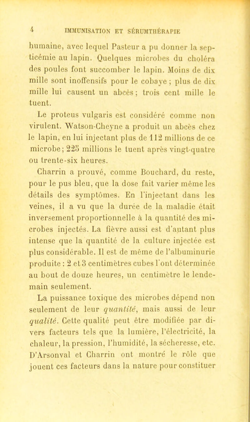 humaine, avec lequel Pasteur a pu dormer la sep- ticemie au lapin. Qaelques microbes du cholera des poules font succomber le lapin. Moins de dix mille sont inoffensifs pour le cobaye; plus de dix mille lui causent un abces; trois cent mille le tuent. Le proteus vulgaris est considere comme non virulent. Watson-Cheyne a produit un abces chez le lapin, en lui injectant plus de 112 millions de ce microbe; 225 millions le tuent apres vingl-quatre ou trente-six heures. Charrin a prouve, comme Bouchard, du reste, pour le pus bleu, que la dose fait varier meme les details des symptomes. En l'injectant dans les veines, il a vu que la duree de la maladie etait inversement proportionnelle a la quantite des mi- crobes injectes. La fievre aussi est d’autant plus intense que la quantite de la culture injectee est plus considerable. II est de meme de l’albuminurie produite ; 2 et3 centimetres cubes l'ont determinee au bout de douze heures, un centimetre le lende- main seulement. La puissance toxique des microbes depend non seulement de leur quantite, mais aussi de leur qualite. Cette qualite peut etre modifiee par di- vers facteurs tels que la lumiere, l’electricite, la chaleur, lapression, l’humidite, la secheresse, etc. D’Arsonval et Charrin ont montre' le role que jouent ces facteurs dans la nature pour constituer