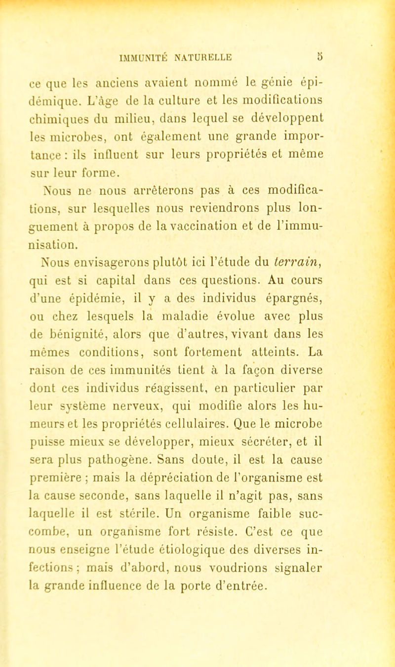 ee que lcs anciens avaient nomine Ie genie epi- demique. L age de la culture et les modifications chimiques du milieu, dans lequel se developpent les microbes, ont egalement une grande impor- tance : ils influent sur leurs proprietes et meme sur leur forme. Nous ne nous arreterons pas a ces modifica- tions, sur lesquelles nous reviendrons plus lon- guement a propos de la vaccination et de 1’immu- nisation. Nous envisagerons plutbt ici l’etude du terrain, qui est si capital dans ces questions. Au cours d’une epidemie, il y a des individus epargnes, ou chez lesquels la maladie evolue avec plus de benignite, alors que d’autres, vivant dans les memes conditions, sont fortement atteints. La raison de ces immunites tient a la fagon diverse dont ces individus reagissent, en particulier par leur systeme nerveux, qui modifie alors les hu- meurs et les proprietes cellulaires. Que le microbe puisse mieux se developper, mieux secreter, et il sera plus pathogene. Sans doute, il est la cause premiere ; mais la depreciation de 1’organisme est la cause seconde, sans laquelle il n’agit pas, sans laquelle il est sterile. Un organisme faible suc- combe, un organisme fort resiste. C’est ce que nous enseigne l’etude etiologique des diverses in- fections ; mais d’abord, nous voudrions signaler la grande influence de la porte d’entree.