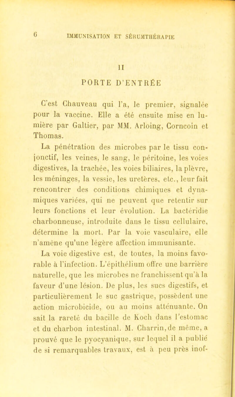 0 II PORTE D’ENTRfiE G’est Chauveau qui l’a, Je premier, signalee pour la vaccine. Elle a ete ensuite mise en lu- miere par Galtier, par MM. Arloing, Gorncoin et Thomas. La penetration des microbes par le tissu con- jonctif, les veines, le sang, le peritoine, les voies digestives, la trachee, les voies biliaires, laplevre, les meninges, la vessie, les ureleres, elc., leur fait rencontrer des conditions chimiques et dvna- miques variees, qui ne peuvent que retenlir sur leurs fonctions et leur evolution. La bacteridie charbonneuse, introduite dans le tissu cellulaire, determine la mort. Par la voie vasculaire, elle n’amene qu’une legere affection immunisante. La voie digestive est, de toutes, la moins favo- rable a 1’infection. L’epithelium ofl're une barriere naturelle, que les microbes ne franchissent qu’a la faveur d’une lesion. De plus, les sues digestifs, et particulierement le sue gastrique, possedent une action microbicide, ou au moins attenuantc. On sait la rarete du bacille de Koch dans I’estomac et du charbon intestinal. M. Gharrin,de meme, a prouve que le pyocyanique, sur lequel il a publie de si remarquables travaux, est ii peu pres inof-