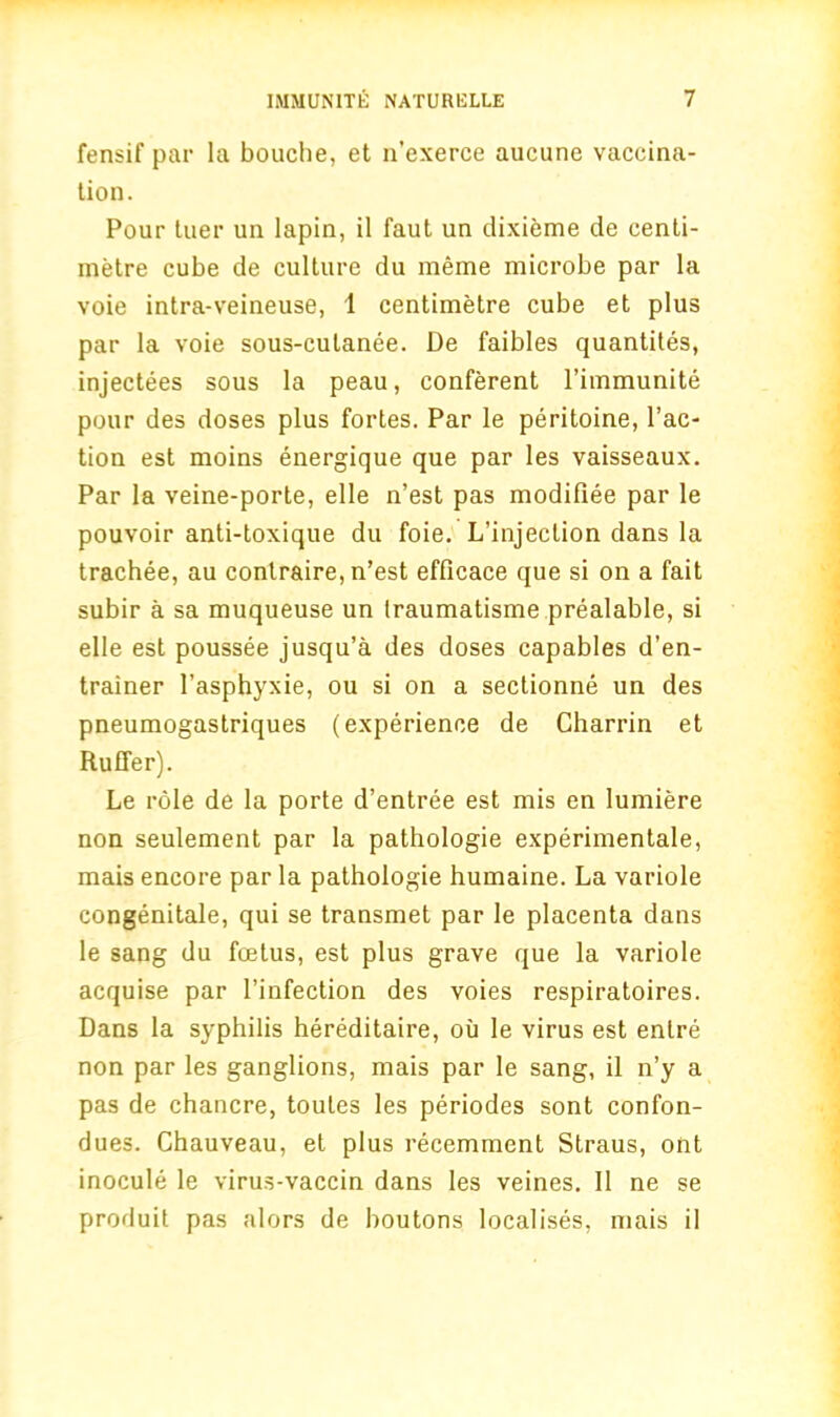 fensif par la bouche, et n’exerce aucune vaccina- tion. Pour tuer un lapin, il faut un dixieme de centi- metre cube de culture du meme microbe par la voie intra-veineuse, 1 centimetre cube et plus par la voie sous-culanee. De faibles quantites, injectees sous la peau, conferent l’immunite pour des doses plus fortes. Par le peritoine, Tac- tion est moins energique que par les vaisseaux. Par la veine-porte, elle n’est pas modifiee par le pouvoir anti-toxique du foie. L’injeclion dans la trachee, au conlraire, n’est efficace que si on a fait subir a sa muqueuse un Iraumatisme prealable, si elle est poussee jusqu’a des doses capables d’en- trainer Tasphyxie, ou si on a sectionne un des pneumogastriques (experience de Charrin et Ruffer). Le role de la porte d’entree est mis en lumiere non seulement par la pathologie experimentale, mais encore par la pathologie humaine. La variole congenitale, qui se transmet par le placenta dans le sang du foetus, est plus grave que la variole acquise par l’infection des voies respiratoires. Dans la syphilis hereditaire, ou le virus est enlre non par les ganglions, mais par le sang, il n’y a pas de chancre, toutes les periodes sont confon- dues. Chauveau, et plus recemment Straus, ont inocule le virus-vaccin dans les veines. Il ne se produit pas alors de boutons localises, mais il