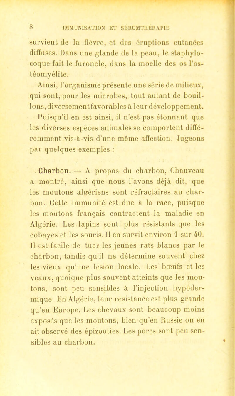survient de la fievre, et des eruptions cutanees diffuses. Dans une glandc de la peau, le staphylo- cocjue fait le furoncle, dans la moelle des os l'os- teomyelite. Ainsi, l’organisme presente une serie de milieux, qui sont, pour les microbes, tout autant de bouil- lons, diversementfavorablesa leur developpement. Puisqu’il en est ainsi, il n’est pas etonnant que les diverses especes animalesse comportent diffe- remment vis-a-vis d’une meme affection. Jugeons par quelques exemples : Charbon.— A propos du charbon, Cbauveau a montre, ainsi que nous l’avons deja dit, que les moutons algeriens sont refractaires au char- bon. Cette immunite est due a la race, puisque les moutons frangais contractent la maladie en Algerie. Les lapins sont plus resistants que les cobayes et les souris. II en survit environ 1 sur 40. 11 est facile de tuer les jeunes rats blancs par le charbon, tandis qu'il ne determine souvent chez les vieux qu’une lesion locale. Les boeufs et les veaux, quoique plus souvent atteints que les mou- tons, sont peu sensibles a l’injection hypoder- mique. En Algerie, leur resistance est plus grande qu’en Europe. Les chevaux sont beaucoup moins exposes que les moutons, bien qu’en Russie on en ait observe des epizooties. Les pores sont peu sen- sibles au charbon.