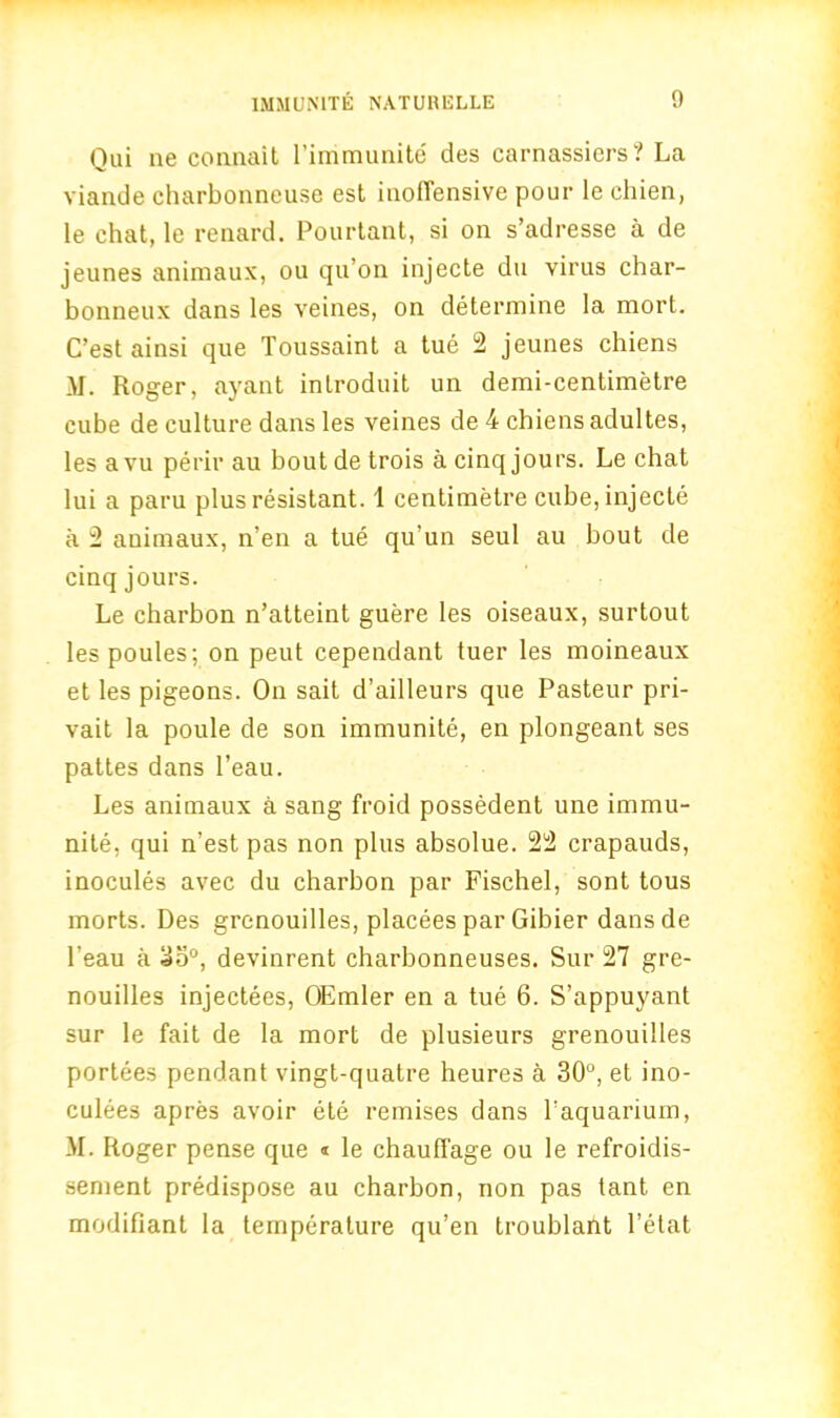 Qui ne connait l’immunite des carnassiers? La viande charbonneuse est inoffensive pour le ehien, le chat, le renard. Pourtant, si on s’adresse a de jeunes animaux, ou qu’on injecte du virus char- bonneux dans les veines, on determine la mort. C’est ainsi que Toussaint a tue 2 jeunes chiens M. Roger, ayant introduit un demi-centimetre cube de culture dans les veines de 4 chiens adultes, les avu perir au boutdetrois a cinq jours. Le chat lui a paru plus resistant. 1 centimetre cube, injecte a 2 animaux, n’en a tue qu’un seul au bout de cinq jours. Le charbon n’atteint guere les oiseaux, surtout les poules; on peut cependant tuer les moineaux et les pigeons. On sait d’ailleurs que Pasteur pri- vait la poule de son immunite, en plongeant ses pattes dans l’eau. Les animaux a sang froid possedent une immu- nite, qui n’est pas non plus absolue. 22 crapauds, inocules avec du charbon par Fischel, sont tous morts. Des grenouilles, placees par Gibier dans de l'eau a 35°, devinrent charbonneuses. Sur 27 gre- nouilles injectees, OEmler en a tue 6. S’appuyant sur le fait de la mort de plusieurs grenouilles portees pendant vingt-quatre heures a 30°, et ino- culees apres avoir ete remises dans Paquarium, M. Roger pense que « le chauffage ou le refroidis- sement predispose au charbon, non pas tant en modifiant la temperature qu’en troublafit l’etat