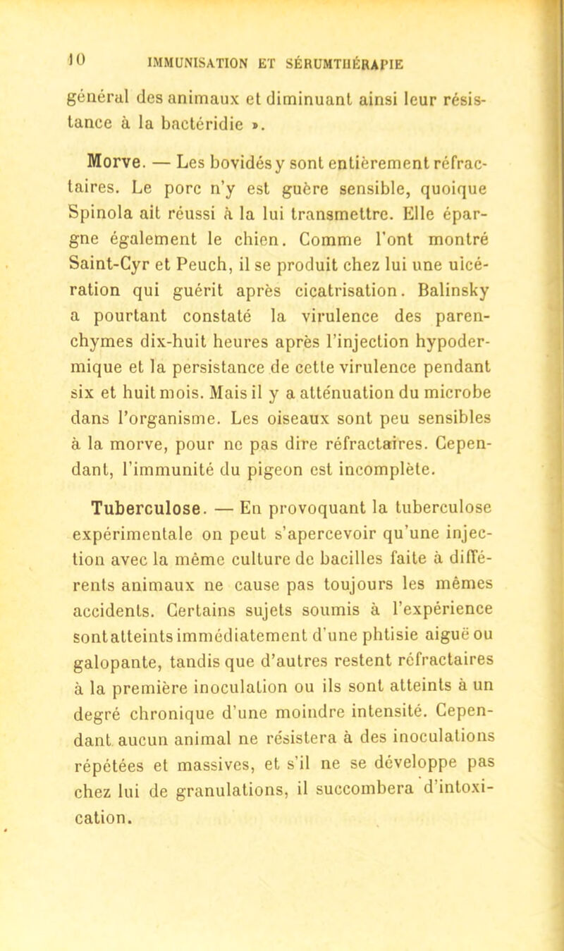 general des animaux et diminuant ainsi leur resis- tance a la bacteridie ». Morve. — Les bovidesy sont entierement refrac- taires. Le pore n’y est guere sensible, quoique Spinola ait reussi a la Ini transmettre. Elle epar- gne egalement le chien. Comme l’ont montre Saint-Cyr et Peuch, il se produit chez lui une ulce- ration qui guerit apres cicatrisation. Balinsky a pourtant constate la virulence des paren- chymes dix-huit heures apres l’injection hypoder- mique et la persistance de cette virulence pendant six et huit mois. Mais il y a attenuation du microbe dans l’organisme. Les oiseaux sont peu sensibles a la morve, pour ne pas dire refractaires. Cepen- dant, l’immunite du pigeon est incomplete. Tuberculose. — En provoquant la tuberculose experimentale on peut s’apercevoir qu’une injec- tion avec la memo culture de bacilles faite a difie- rents animaux ne cause pas toujours les memes accidents. Certains sujets soumis a l’experience sontatteintsimmediatement d’une phtisie aigueou galopante, tandis que d’autres restent refractaires a la premiere inoculation ou ils sont atteints a un degre chronique d’une moindre intensite. Cepen- dant. aucun animal ne resistera a des inoculations repetees et massives, et s'il ne se developpe pas chez lui de granulations, il succombera d’intoxi- cation.