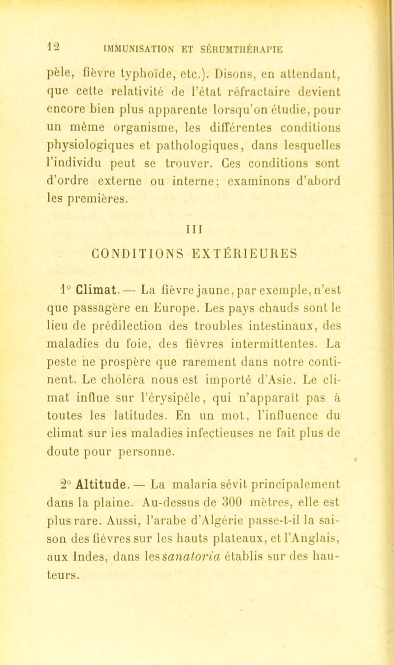 pele, fievre lyphoi'de, etc.). Disons, en attendant, que cette relativite de l’elat refractaire devient encore bien plus apparente lorsqu’on cludie, pour un meme organisme, les difTerentes conditions physiologiques et pathologiques, dans lesquelles l’individu peut se trouver. Ces conditions sont d’ordre externe ou interne; cxaminons d’abord les premieres. Ill CONDITIONS EXTERIEURES 1° Climat.— La fievre jaune, par exeinple, n’est que passagere en Europe. Les pays chauds sont le lieu de predilection des troubles intestinaux, des maladies du foie, des fievres intermittentes. La peste ne prospere que rarement dans notre conti- nent. Le cholera nous est importe d’Asie. Le cli- mat influe sur ferysipele, qui n’apparait pas a toutes les latitudes. En un mot, l'influence du climat sur ies maladies infectieuses ne fait plus de doute pour personne. 2° Altitude. — La malaria sevit principalement dans la plaine. Au-dessus de 300 metres, elle est plus rare. Aussi, l’arabe d’Algerie passe-t-il la sai- son des fievres sur les hauts plateaux, et TAnglais, aux Indes, dans les sanatoria etablis sur des hau- teurs.