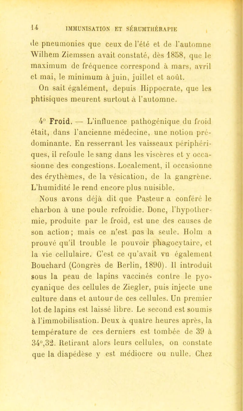 de pneumonies que ceux de l’ete et de Pautomne Wilhem Ziemssen avail constate, des 1858, que le maximum de frequence correspond a mars, avril el mai, le minimum a juin, juillet et aout. On sait egalement, depuis Ilippocrate, que les phtisiques meurent surtout a l’automne. 4° Froid. — L’influence pathogenique du froid etait, dans l’ancienne medecine, une notion pre- dominante. En resserranl les vaisseaux peripheri- ques, il refoule le sang dans les visceres et y occa- sionne des congestions. Localement, il occasionne des erythemes, de la vesication, de la gangrene. L’humidite' le rend encore plus nuisible. Nous avons deja dit que Pasteur a confere le charbon a une poule refroidie. Done, l’hypolher- mie, produile par le froid, est une des causes de son action; mais ce n’est pas la seule. Holm a prouve qu’il trouble le pouvoir phagocytaire, et la vie cellulaire. G’est ce qu’avait vu egalement Bouchard (Congres de Berlin, 1890). Il introduit sous la peau de lapins vaccines contre le pyo- cyanique des cellules de Ziegler, puis injecte une culture dans et autourde ces cellules. Un premier lot de lapins est laisse libre. Le second est soumis a Pimmobilisation. Deux a qualre heures apres, la temperature de ces derniers est tombee de 39 a 34°,32. Iletirant alors leurs cellules, on constate que la diapedese y est mediocre ou nulle. Chez