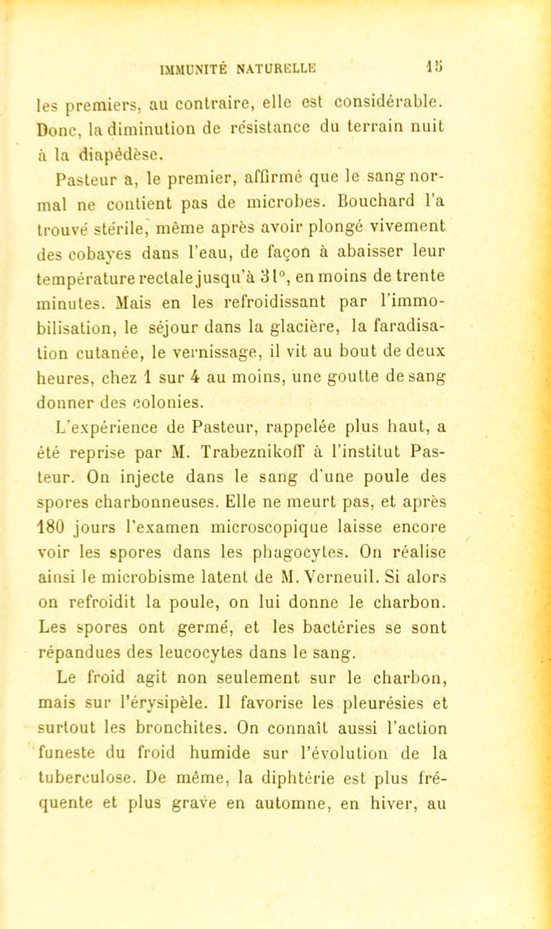 45 les premiers, au contraire, elle est considerable. Done, la diminution de resistance du terrain nuit a la diapMese. Pasteur a, le premier, affirme que le sang nor- mal ne contient pas de microbes. Bouchard l’a trouve sterile, meme apres avoir plonge vivement des cobayes dans l’eau, de facon a abaisser leur temperature reclale jusqu’a 31°, enmoins de trente minutes. Mais en les refroidissant par l'immo- bilisation, le sejour dans la glaciere, la faradisa- tion cutanee, le vernissage, il vit au bout de deux heures, chez 1 sur 4 au moins, une goutte de sang donner des colonies. L'experience de Pasteur, rappelee plus haut, a ete reprise par M. Trabeznikoff a l’institut Pas- teur. On injecte dans le sang d’une poule des spores charbonneuses. Elle ne meurt pas, et apres 180 jours l’examen microscopique laisse encore voir les spores dans les phagocytes. On realise ainsi le microbisme latent de M.Verneuil. Si alors on refroidit la poule, on lui donne le charbon. Les spores ont germe', et les bacteries se sont repandues des leucocytes dans le sang. Le froid agit non seulement sur le charbon, mais sur l’erysipele. II favorise les pleuresies et surtout les bronchites. On connail aussi Paction funeste du froid humide sur revolution de la tuberculose. De meme, la diphterie est plus fre- quente et plus grave en automne, en hiver, au