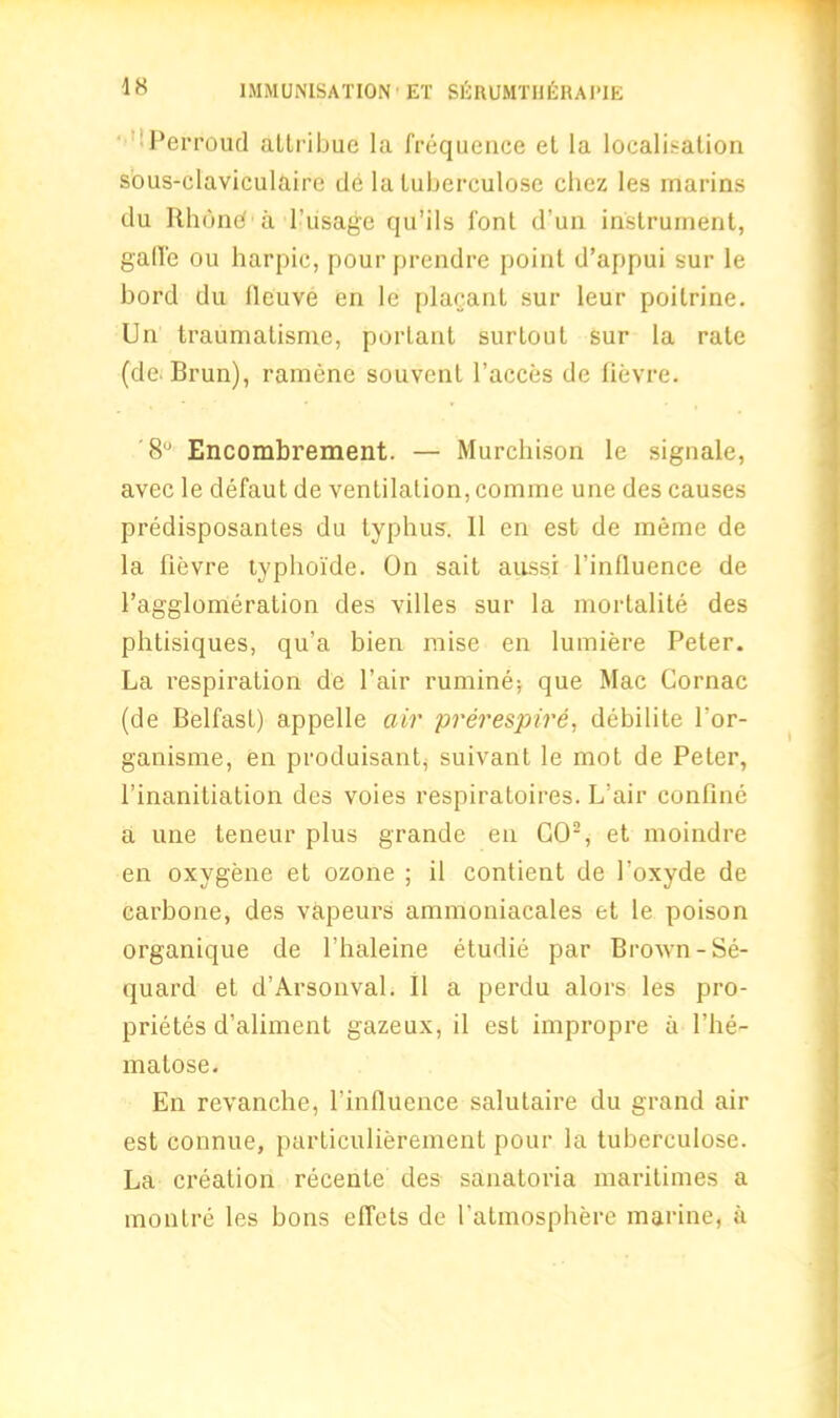 Perroud attribue la frequence et la localisation sous-claviculaire de la luberculose chez les marins du Rhbnd a 1’usage qu’ils font d’un instrument, gaffe ou harpic, pour prendre point d’appui sur le bord du tieuve en le plaoant sur leur poilrine. Un traumatisme, porlant surtout sur la rate (de. Brun), ramene souvent faeces dc fievre. '8U Encombrement. — Murchison le signale, avec le defaut de ventilation, com me une des causes predisposantes du typhus. 11 en est de meme de la fievre typhoide. On sait aussi l’influence de 1’agglomeration des villes sur la mortality des phtisiques, qu’a bien raise en lumiere Peter. La respiration de fair rumine* que Mac Cornac (de BelfasL) appelle air prerespire, debilite l'or- ganisme, en produisant, suivant le mot de Peter, 1’inanitiation des voies respiratoires. L’air confine a une teneur plus grande en GO2, et moindre en oxygene et ozone ; il contient de 1’oxyde de carbone, des vapeurs ammoniacales et le poison organique de l’haleine etudie par BroAvn-Se- quard et d’Arsonval. II a perdu alors les pro- priety d’aliment gazeux, il est impropre a fhe- matose. En revanche, l’influence salutaire du grand air est connue, particulierement pour la tuberculose. La creation recente des sanatoria maritimes a raontre les hons effets de fatmosphere marine, a
