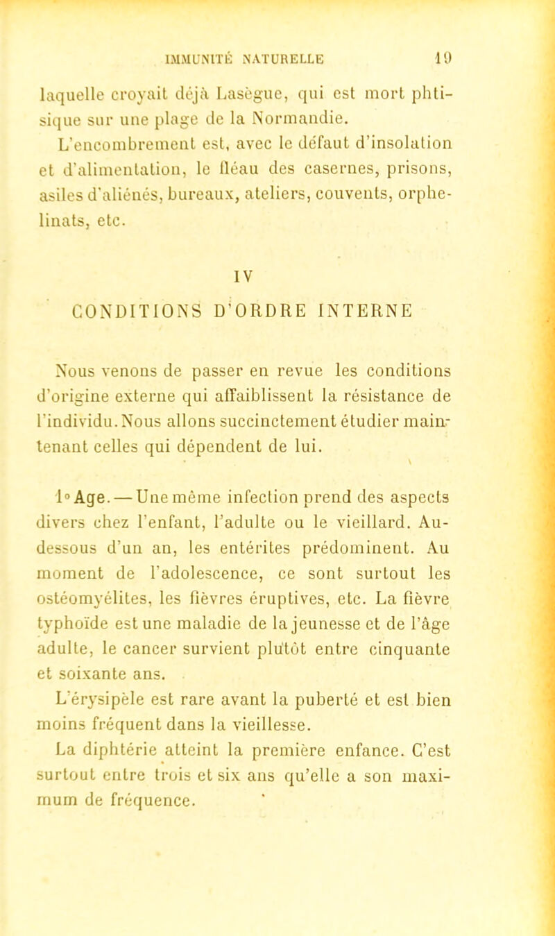 laquelle croyait deja Lasegue, qui cst mort phti- sique sur une plage de la Normandie. L’encombrement est, avec le defaut d’insolation et d’alimentation, le lleau dcs casernes, prisons, asiles d’alienes, bureaux, ateliers, couvents, orphe- linats, etc. IV CONDITIONS D’ORDRE INTERNE Nous venons de passer en revue les conditions d’origine externe qui affaiblissent la resistance de l’individu. Nous allons succinctement etudier main- tenant celles qui dependent de lui. • \ l°Age. — Unememe infection prend des aspects divers chez l'enfant, Eadulte ou le vieillard. Au- dessous d’un an, les ententes predominent. Au moment de l’adolescence, ce sont surtout les osteomyelites, les fievres eruptives, etc. La fievre typhoide est une maladie de la jeunesse et de l’age adulte, le cancer survient plu'tdt entre cinquante et soixante ans. L'erysipele est rare avant la puberte et est bien moins frequent dans la vieillesse. La diphterie atteint la premiere enfance. C’est surtout entre trois et six ans qu’elle a son maxi- mum de frequence.