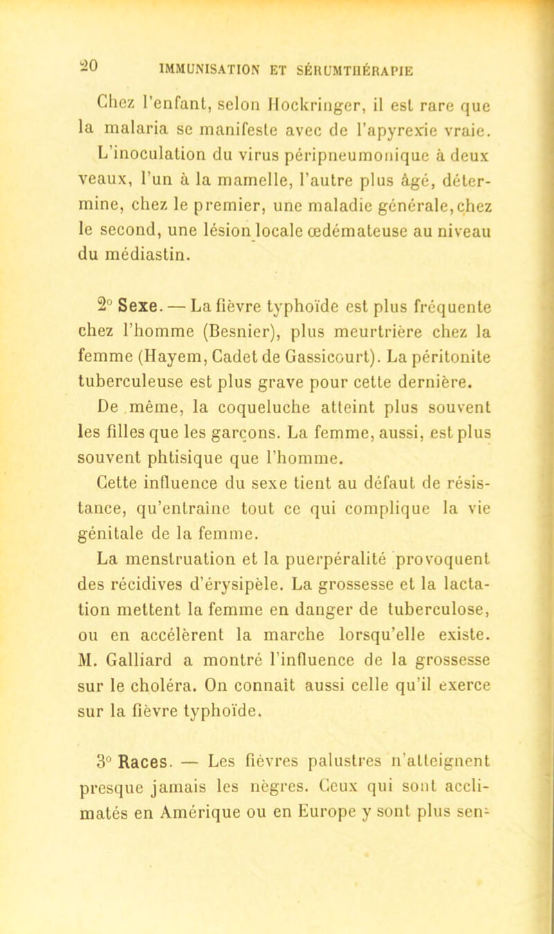 Clicz l’enfant, scion Hockringer, il est rare que la malaria se manifesto avec de l’apyrexie vraie. L’inoculation du virus peripneumonique a deux veaux, l’un a la mamelle, l’autre plus hge, deter- mine, chez le premier, une maladie generale,chez le second, une lesion locale cedemateuse au niveau du mediastin. 2° Sexe. — La fievre typhoide est plus frequente chez 1’homme (Besnier), plus meurtriere chez la femme (Hayem, Cadet de Gassicourt). La peritonite tuberculeuse est plus grave pour cette derniere. De meme, la coqueluche atteint plus souvent les lilies que les garcons. La femme, aussi, est plus souvent phtisique que l’homme. Cette influence du sexe tient au defaut de resis- tance, qu’entraine tout ce qui complique la vie genitale de la femme. La menstruation et la puerperalite provoquent des recidives d’erysipele. La grossesse et la lacta- tion mettent la femme en danger de tuberculose, ou en accelerent la marche lorsqu’elle existe. M. Galliard a montre l’influence de la grossesse sur le cholera. On connait aussi celle qu’il exerce sur la fievre typhoide. 3° Races. — Les fievres palustres n’alleignent presque jamais les negres. Ceux qui sont accli- mates en Amerique ou en Europe y sont plus sen-