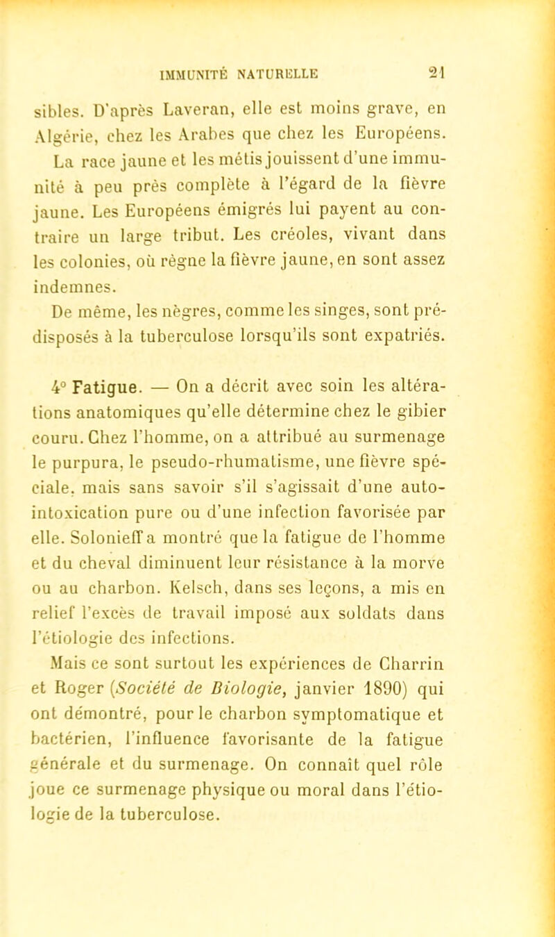 sibles. D’apres Laveran, elle est moins grave, en Algerie, ehez les Arabes que chez les Europeens. La race jaune et les metis jouissent d’une iramu- nite a peu pres complete a 1’egard de la fievre jaune. Les Europeens emigres lui payent au con- traire un large tribut. Les creoles, vivant dans les colonies, oil regne la fievre jaune, en sont assez indemnes. De meme, les negres, comme les singes, sont pre- disposes a la tuberculose lorsqu’ils sont expatries. 4° Fatigue. — On a decrit avec soin les altera- tions anatomiques qu’elle determine chez le gibier couru. Chez l’homme, on a attribue au surmenage le purpura, le pseudo-rhumalisme, une fievre spe- ciale, mais sans savoir s’il s’agissait d’une auto- intoxication pure ou d’une infection favorisee par elle. SolonietTa montre que la fatigue de l’homme et du cheval diminuent leur resistance a la morve ou au charbon. Kelsch, dans ses logons, a mis en relief l’exces de travail impose aux soldats dans l’etiologie dcs infections. Mais ce sont surtout les experiences de Charrin et Roger [Societe de Diologie, janvier 1890) qui ont de'montre, pour le charbon svmptomatique et bacterien, l’influence favorisante de la fatigue aenerale et du surmenage. On connait quel role joue ce surmenage physique ou moral dans l’etio- logie de la tuberculose.