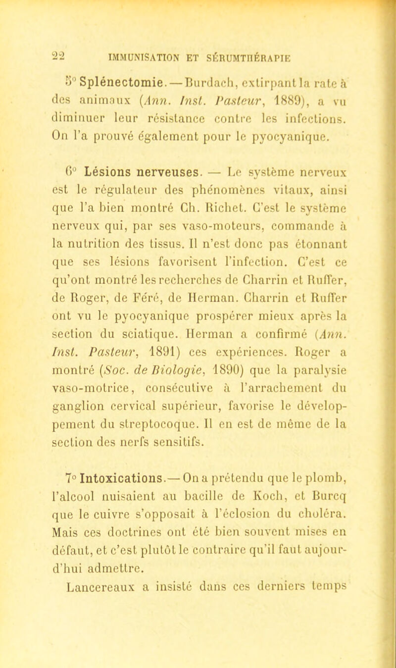 o° Splenectomie. — Burdach, exlirpantla rate a des animaux (Ann. Inst. Pasteur, 1889), a vu diminuer leur resistance contre les infections. On l’a prouve egalemcnt pour le pyocyanique. 0° Lesions nerveuses. — Le systeme nerveux est le regulateur des phe'nomenes vitaux, ainsi que l’a bien montre Ch. Richet. C’est le systeme nerveux qui, par ses vaso-moteurs, commande a la nutrition des tissus. II n’est done pas etonnant que ses lesions favorisent l’infection. C’est ce qu’ont montre les recherches de Charrin et Ruffer, de Roger, de Fere, de Herman. Charrin et Ruffer ont vu le pyocyanique prosperer mieux apres la section du sciatique. Herman a continue (Ann. Inst. Pasteur, 1891) ces experiences. Roger a montre (Soc. de Biologie, 1890) que la paralysie vaso-motrice, consecutive a l’arrachement du ganglion cervical superieur, favorise le develop- pement du streptocoque. II en est de meme de la section des nerfs sensitifs. 7° Intoxications.— On a pretendu que le plomb, l’alcool nuisaient au bacille de Koch, et Burcq que le cuivre s’opposait a l’eclosion du cholera. Mais ces doctrines ont ete bien souvent mises en defaut, et c’est plutot le contraire qu’il faul aujour- d’hui admettre. Lancereaux a insiste dans ces derniers temps