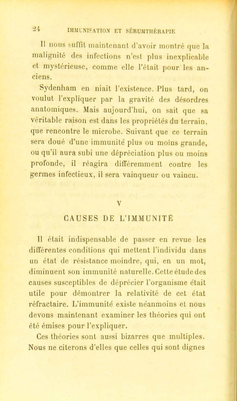 II nous suffit rnaintenant d’avoir montre que la malignite des infections n’esl plus inexplicable et mysterieusc, comme elle l’etait pour les an- ciens. Sydenham en niait l’existence. Plus tard, on voulut l’expliquer par la gravite des desordres anatomiques. Mais aujourd’hui, on sait que sa veritable raison est dans les proprietes du terrain, que rencontre le microbe. Suivant que ce terrain sera doue d’une immunite plus ou moins grande, ou qu’il aura subi une depreciation plus ou moins profonde, il reagira difleremment contre les germes infectieux, il sera vainqueur ou vaincu. V CAUSES DE L’IMMUNITE 11 etait indispensable de passer en revue les differentes conditions qui mettent l’individu dans un etat de resistance moindre, qui, en un mot, diminuent son immunite naturelle. Cette etude des causes susceptibles de deprecier 1’organisme etait utile pour demontrer la relativite de cet etat refractaire. L’immunite' existe ne'anmoins et nous devons rnaintenant examiner les theories qui ont ete emises pour l’expliquer. Ces theories sonl aussi bizarres que multiples. Nous ne citerons d’elles que celles qui sont dignes