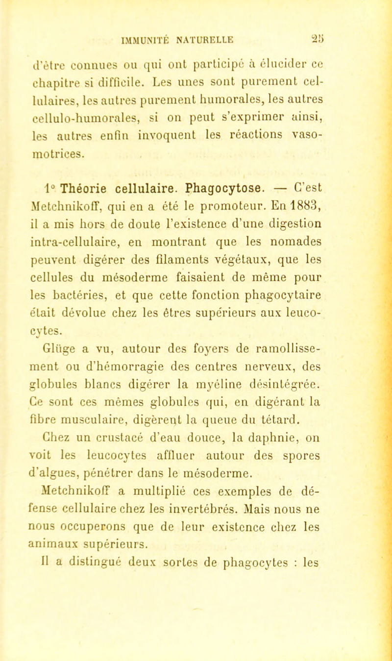 d’etre connues ou qui out participe a elucider cc chapitre si difficile. Les unes sont purement cel- lulaires, les autres purement humorales, les autres cellulo-humorales, si on peut s’exprimer ainsi, les autres enfin invoquent les reactions vaso- motrices. 1° Theorie cellulaire. Phagocytose. — C’est Metchnikoff, qui en a ete le promoteur. En 1883, il a mis hors de doute 1’existence d’une digestion intra-cellulaire, en montrant que les nomades peuvent digerer des filaments vegetaux, que les cellules du mesoderme faisaient de meme pour les bacteries, et que cette fonction phagocytaire elait devolue chez les etres supe'rieurs aux leuco- cytes. *J Gliige a vu, autour des foyers de ramollisse- ment ou d’hemorragie des centres nerveux, des globules blancs digerer la myeline desintegree. Ce sont ces memes globules qui, en digerant la fibre musculaire, digerent la queue du tetard. Chez un crustace d’eau douce, la daphnie, on voit les leucocytes affluer autour des spores d’algues, penetrer dans le mesoderme. MetcbnikofT a multiplie ces exemples de de- fense cellulaire chez les invertebres. Mais nous ne nous occuperons que de leur existence chez les animaux superieurs. 11 a distingue deux sorles de phagocytes : les