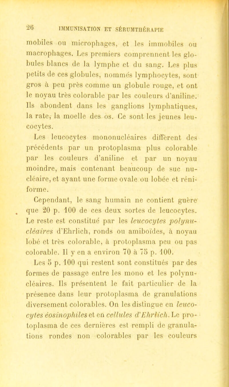 2(5 mobiles ou microphages, et les immobiles ou macrophages. Les premiers comprenncnt les glo- bules blancs de la lymphe et dti sang. Les plus petits de ces globules, nomme's lymphocytes, sont gros a peu pres comme un globule rouge, et ont le noyau tres colorable par les couleurs d’aniline. Ils abondent dans les ganglions lymphatiques. la rate, la moelle des os. Ce sont les jeunes leu- cocytes. Les leucocytes mononucleates different des precedents par un protoplasma plus colorable par les couleurs d’aniline et par un noyau moindre, mais contenant beaucoup de sue nu- cleate, et ayant une forme ovale ou lobee et reni- forme. Cependant, le sang humain ne contient guere que 20 p. 100 de ces deux sortes de leucocytes. Le reste est constitue par les leucocytes polynu- cleaires d’Ehrlich, ronds ou amiboides, a noyau lobe et tres colorable, a protoplasma peu ou pas colorable. II y en a environ 70 a To p. 100. Les 5 p. 100 qui restent sont constitues par des formes de passage entre les mono et les polynu- cleaires. Ils presentent le fait particulier de la presence dans leur protoplasma de granulations diversement colorables. On les distingue en leuco- cytes eosinophiles et en cellules d’Ehrlich. Le pro- toplasma de ces dernieres est rempli de granula- tions rondes non colorables par les couleurs