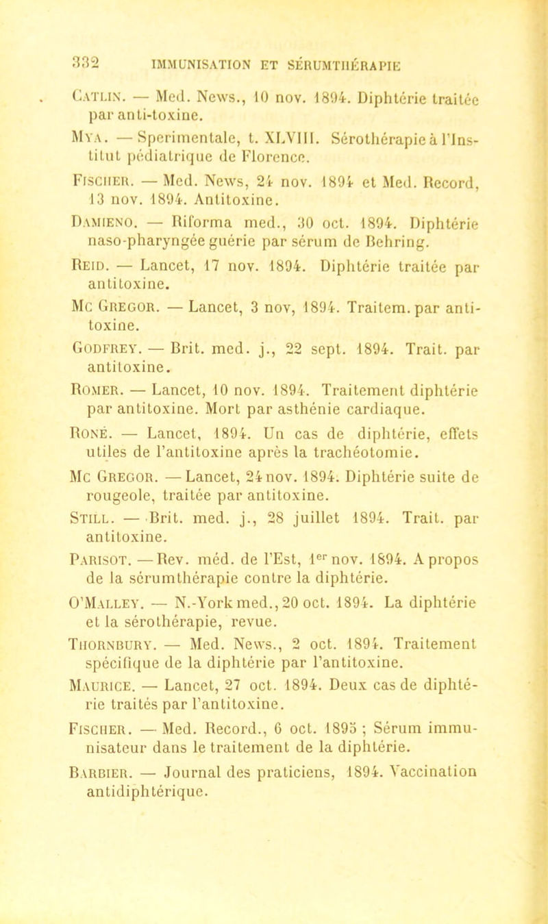 ■132 Catlix. — Med. News., 10 nov. 1894. Diphterie trailee par anti-toxine. Mya. — Sperimentale, t. XLVJII. Serotherapie a l’lns- tilut pediatrique de Florence. Fischer. — Med. News, 21 nov. 1894 et Med. Record, 13 nov. 1894. Antitoxine. Damieno. — Riforma med., 30 ocl. 1894. Diphterie naso-pharyngee guerie par serum de Rehring. Reid. — Lancet, 17 nov. 1894. Diphterie trailee par antitoxine. Me Gregor. — Lancet, 3 nov, 1894. Traitcm.par anti- toxine. Godfrey. — Brit. med. j., 22 sept. 1894. Trait, par antitoxine. Romer. — Lancet, 10 nov. 1894. Traitement diphterie par antitoxine. Mort par asthenie cardiaque. Rone. — Lancet, 1894. Un cas de diphterie, effets utiles de l’antitoxine apres la tracheotomie. Me Gregor. —Lancet, 24 nov. 1894. Diphterie suite de rougeole, traitee par antitoxine. Still. — Brit. med. j., 28 juillet 1894. Trait, par antitoxine. Parisot.—Rev. med. de l’Est, lernov. 1894. Apropos de la serumtherapie contre la diphterie. O’Malley. — N.-York med., 20 oct. 1894. La diphterie et la serotherapie, revue. Tiiornbury. — Med. News., 2 oct. 1894. Traitement specifique de la diphterie par l’antitoxine. Maurice. — Lancet, 27 oct. 1894. Deux cas de diphte- rie traites par l’antitoxine. Fischer. — Med. Record., 6 oct. 1893 ; Serum immu- nisateur dans le traitement de la diphterie. Barbier. — Journal des praticiens, 1894. Vaccination antidiphterique.