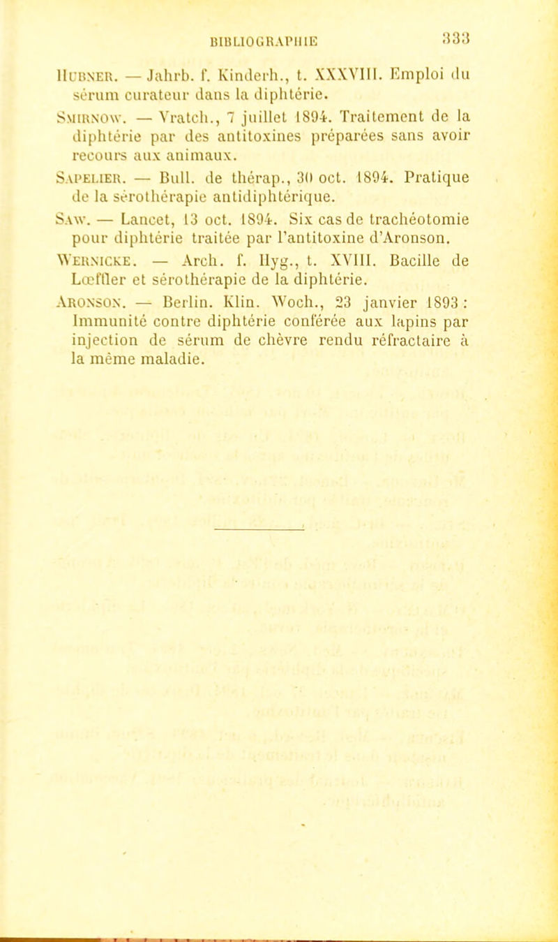 IIubner. —Jahrb. f. Kinderh., t. XXXVIII. Emploi ilu serum curateur dans la diphterie. Smirnow. — Vratch., 7 juillet 1894. Traitement de la diphterie par des antitoxines preparees sans avoir recours aux animaux. Sapelier. — Bull, de therap., 30 oct. 1894. Pratique de la serotherapie antidiphterique. Saw.— Lancet, 13 oct. 1894. Sixcasde tracheotomie pour diphterie traitee par l’antitoxine d’Aronson. Wernicke. — Arch. f. Ilyg., t. XVIII. Bacille de Lceffler et serotherapie de ia diphterie. Aronson. — Berlin. Klin. Woch., 23 janvier 1893 : lmmunite contre diphterie conferee aux lapins par injection de serum de chevre rendu refractaire a la meme maladie.