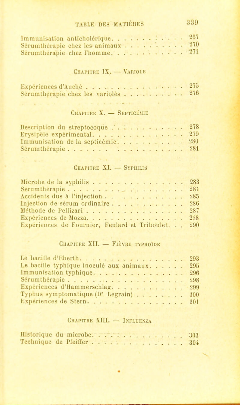 Immunisation anticholerique • • • • 267 Serumtherapie chez les animaux 270 Serumtherapie chez l’homrae 271 Chapitre IX. — Variole Experiences d’Auche 275 Serumtherapie chez les varioles 276 Chapitre X. — Septicemie Description du streptocoque 278 Erysipele experimental 279 Immunisation de la septicemie 280 Serumtherapie 281 Chapitre XI. — Syphilis Microbe de la syphilis 283 Serumtherapie _. 284 Accidents dus a l’injection 285 Injection de serum ordinaire 286 Methode de Pellizari 287 Experiences de Mozza 288 Experiences de Fournier, Feulard et Triboulet. . . 290 Chapitre XII. — Fievre typhoide Le bacille d’Eberth 293 Le bacille typhique inocuie aux animaux. ...... 295 Immunisation typhique 296 Serumtherapie 298 Experiences d’Uammerschlag 299 Typhus symptomatique (Dr Legrain) 300 Experiences de Stern 301 Chapitre XIII. — Influenza Hislorique du microbe. . . . : 303 Technique de Pfeiffer 304