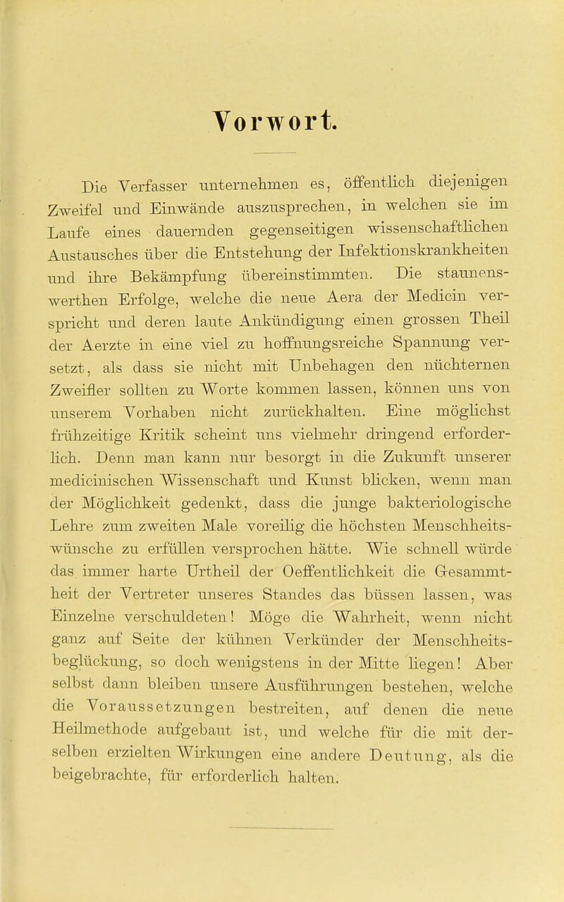 Vorwort. Die Verfasser unternehmen es, öfPentlicli diejenigen Zweifel und Einwände auszuspreclien, in welclien sie im Laufe eines dauernden gegenseitigen wissenschaftliclien Austausches über die Entstehung der Infektionskrankheiten und ihre Bekämpfung übereinstimmten. Die staunens- werthen Erfolge, welche die neue Aera der Medicin ver- spricht und deren laute Ankündigung einen grossen Theil der Aerzte in eine viel zu hoffnungsreiche Spannung ver- setzt, als dass sie nicht mit Unbehagen den nüchternen Zweifler sollten zu Worte kommen lassen, können uns von unserem Vorhaben nicht zurückhalten. Eine möglichst frühzeitige Kritik scheint uns vielmehr dringend erforder- lich. Denn man kann nur besorgt in die Zukunft unserer medicinischen Wissenschaft und Kunst blicken, wenn man der Möglichkeit gedenkt, dass die junge bakteriologische Lehre zum zweiten Male voreilig die höchsten Menschheits- wünsche zu erfüllen versprochen hätte. Wie schnell würde das immer harte Urtheil der Oeflfentlichkeit die Gresammt- heit der Vertreter unseres Standes das büssen lassen, was Einzelne verschtildeten! Möge die Wahrheit, wenn nicht ganz auf Seite der kühnen Verkünder der Menschheits- beglückung, so doch wenigstens in der Mitte liegen! Aber selbst dann bleiben unsere Ausführungen bestehen, welche die Voraussetzungen bestreiten, auf denen die neue Heilmethode aufgebaut ist, und welche für die mit der- selben erzielten Wirkungen eine andere Deutung, als die beigebrachte, für erforderlich halten.