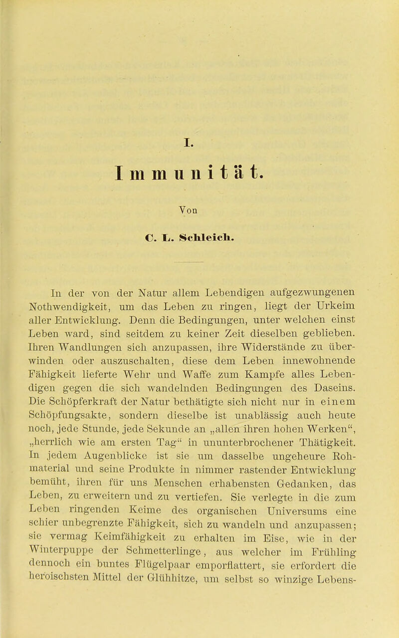 I. Immunität Von C. Ii. ScMeich. In der von der Natur allem Lebendigen aufgezwungenen Nothwendigkeit, um das Leben zu ringen, liegt der Urkeim aller Entwicklung. Denn die Bedingungen, unter welchen einst Leben ward, sind seitdem zu keiner Zeit dieselben geblieben. Ihren Wandlungen sich anzupassen, ihre Widerstände zu über- winden oder auszuschalten, diese dem Leben innewohnende Fähigkeit lieferte Wehr und Waffe zum Kampfe alles Leben- digen gegen die sich wandelnden Bedingungen des Daseins. Die Schöpferkraft der Natur bethätigte sich nicht nur in einem Schöpfungsakte, sondern dieselbe ist unablässig auch heute noch, jede Stunde, jede Sekunde an „allen ihren hohen Werken, „herrlich wie am ersten Tag in ununterbrochener Tliätigkeit, In jedem Augenblicke ist sie um dasselbe ungeheure Roh- material und seine Produkte in nimmer rastender Entwicklung bemüht, ihren für uns Menschen erhabensten Gedanken, das Leben, zu erweitern und zu vertiefen. Sie verlegte in die zum Leben ringenden Keime des organischen Universums eine schier unbegrenzte Fähigkeit, sich zu wandeln und anzupassen; sie vermag Keimfähigkeit zu erhalten im Eise, wie in der Winterpuppe der Schmetterlinge, aus welcher im Frühling dennoch ein buntes Flügelpaar emporflattert, sie erfordert die heroischsten Mittel der Glühhitze, um selbst so winzige Lebens-