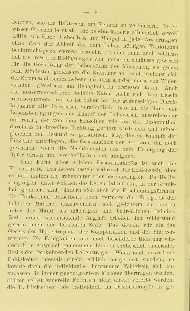 centren, wie die Bakterie«, am Keimen zu verhindern In ge- wissen Grenzen lernt also die belebte Materie allmählich sowohl Kalte, wie Hitze, Ueberflnss und Mangel in jeder Art ertragen, ohne dass der Ablauf der zum Leben nöthigen Funktionen beeinträchtigt zu werden braucht. So sind denn auch schliess- lich die äusseren Bedingungen von höchstem Einflüsse gewesen für die Gestaltung der Lebensform des Menschen; sie geben zum Mindesten gleichsam die Eichtung an, nach welcher sich der Strom auch seines Lebens, mit dem Mindestmaass von Wider- ständen, gleichsam am Behaglichsten ergiessen kann. Auch die aussermenschliche belebte Natur sucht sich dem Dasein anzubequemen, und es ist daher bei der gegenseitigen Durch- kreuzung aller Interessen verständlich, dass um die Gunst der Lebensbedingungen ein Kampf der Lebewesen untereinander entbrennt, der von dem Einzelnen wie von der Gesammtheit durchaus in derselben Richtung geführt wird: sich und seines- gleichen den Bestand zu garantiren. Mag diesem Kampfe der Einzelne unterliegen, die Gesammtheit der Art kann ihn doch gewinnen, wenn die Nachlebenden aus dem Untergang der Opfer lernen und Vortheilhaftes sich aneignen. Eine Form eines solchen Daseinskampfes ist auch die Krankheit. Das Leben besteht während der Leidenszeit, aber es läuft anders ab, gehemmter oder beschleunigter. Da die Be- dingungen, unter welchen das Leben dahinfliesst, in der Krank- heit geändert sind, ändern sich auch die Erscheinungsformen, die Funktionen desselben, eben vermöge der Fähigkeit der belebten Materie, auszuweichen, sich gleichsam zu ducken unter der Hand des mächtigen und bedrohlichen Feindes. Sich immer wiederholende Angriffe erhöhen den Widerstand gerade nach der bedrohten Seite. Das deuten wir als das Gesetz der Hypertrophie, der Kompensation und der Stellver- tretung. Die Fähigkeiten nun, nach besonderer Richtung wie- derholt in Anspruch genommen, bleiben schliesslich dauernder Besitz der fortkeimenden Lebensträger. Wenn auch einvorbene Fähigkeiten niemals \ direkt erblich fortgeführt würden, so könnte doch die individuelle, immanente Fähigkeit, sich an- zupassen, in immer gesteigertem Maasse übertragen werden. Sollten selbst generelle Formen nicht direkt vererbt werden, die Fähigkeiten, sie individuell im Daseinskampfe in ge-