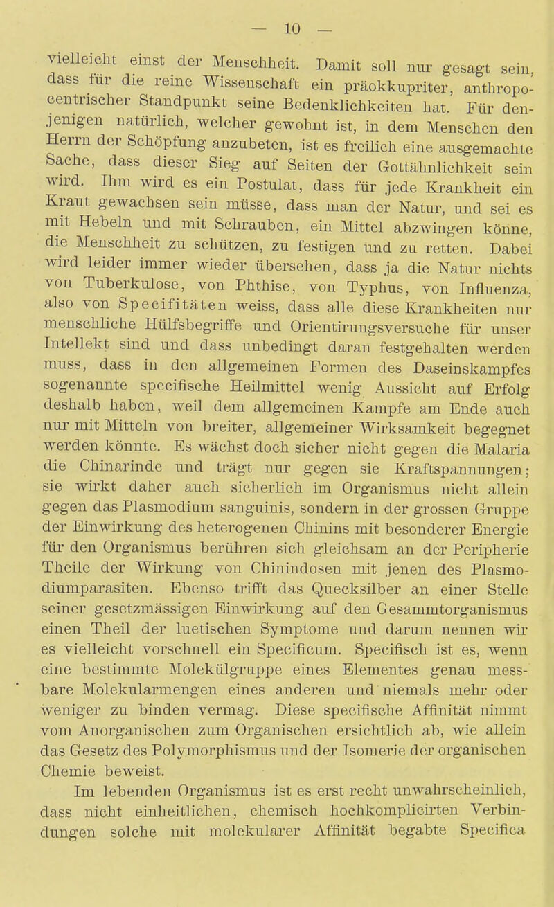 vielleicht einst der Menschheit. Damit soll nur gesagt sein dass für die reine Wissenschaft ein präokkupriter, anthropo- centrischer Standpunkt seine Bedenklichkeiten hat. Für den- jenigen natürlich, welcher gewohnt ist, in dem Menschen den Herrn der Schöpfung anzubeten, ist es freilich eine ausgemachte Sache, dass dieser Sieg auf Seiten der Gottähnlichkeit sein wird. Ihm wird es ein Postulat, dass für jede Krankheit ein Kraut gewachsen sein müsse, dass man der Natur, und sei es mit Hebeln und mit Schrauben, ein Mittel abzwingen könne, die Menschheit zu schützen, zu festigen und zu retten. Dabei wird leider immer wieder übersehen, dass ja die Natur nichts von Tuberkulose, von Phthise, von Typhus, von Influenza, also von Specifitäten weiss, dass alle diese Krankheiten nur menschliche Hülfsbegriflfe und Orientirungsversuche für unser Intellekt sind und dass unbedingt daran festgehalten werden muss, dass in den allgemeinen Formen des Daseinskampfes sogenannte specifische Heilmittel wenig Aussicht auf Erfolg deshalb haben, weü dem allgemeinen Kampfe am Ende auch nur mit Mitteln von breiter, allgemeiner Wirksamkeit begegnet werden könnte. Es wächst doch sicher nicht gegen die Malaria die Chinarinde und trägt nur gegen sie Kraftspannungen; sie wirkt daher auch sicherlich im Organismus nicht allein gegen das Plasmodium sanguinis, sondern in der grossen Gruppe der Einwirkung des heterogenen Chinins mit besonderer Energie für den Organismus berühren sich gleichsam au der Peripherie Theile der Wirkung von Chinindosen mit jenen des Plasmo- diumparasiten. Ebenso trifft das Quecksilber an einer Stelle seiner gesetzmässigen Einwirkung auf den Gesammtorganismus einen Theil der luetischen Symptome und darum nennen wir es vielleicht vorschnell ein Specificum. Specifisch ist es, wenn eine bestimmte Molekülgruppe eines Elementes genau mess- bare Moleku.larmengen eines anderen und niemals mehr oder weniger zu binden vermag. Diese specifische Affinität nimmt vom Anorganischen zum Organischen ersichtlich ab, wie allein das Gesetz des Polymorphismus und der Isomerie der organischen Chemie beweist. Im lebenden Organismus ist es erst recht unwahrscheinlich, dass nicht einheitlichen, chemisch hochkomplicirten Verbin- dungen solche mit molekularer Affinität begabte Specifica