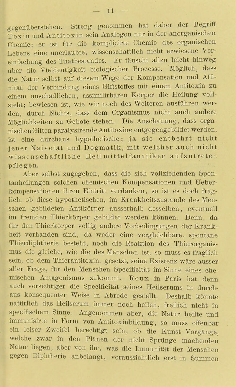 gegenüberstellen. Streng genommen hat daher der Begriff Toxin und Antitoxin sein Analogon nur in der anorganischen Chemie; er ist für die komplicirte Chemie des organischen Lebens eine unerlaubte, wissenschaftlich nicht erwiesene Ver- einfachung des Thatbestandes. Er täuscht allzu leicht hinweg über die Vieldeutigkeit biologischer Processe. Möglich, dass die Natur selbst auf diesem Wege der Kompensation und Affi- nität, der Verbindung eines Giftstoffes mit einem Antitoxin zu einem unschädlichen, assimilirbaren Körper die Heilung voll- zieht; bewiesen ist, wie wir noch des Weiteren ausführen wer- den, durch Nichts, dass dem Organismus nicht auch andere Möglichkeiten zu Gebote stehen. Die Anschauung, dass orga- nischen Giften paralysirende Antitoxine entgegengebildet werden, ist eine durchaus hypothetische; ja sie entbehrt nicht jener Naivetät und Dogmatik, mit welcher auch nicht wissenschaftliche Heilmittelfanatiker aufzutreten pflegen. Aber selbst zugegeben, dass die sich vollziehenden Spon- tanheilungen solchen chemischen Kompensationen und Ueber- kompensationen ihren Eintritt verdanken, so ist es doch frag- lich, ob diese hypothetischen, im Krankheitszustande des Men- schen gebildeten Antikörper ausserhalb desselben, eventuell im fremden Thierkörper gebildet werden können. Denn, da für den Thierkörper völlig andere Vorbedingungen der Krank- heit vorhanden sind, da weder eine vergleichbare, spontane Thierdiphtherie besteht, noch die Eeaktion des Thierorganis- mus die gleiche, wie die des Menschen ist, so muss es fraglich sein, ob dem Thierantitoxin, gesetzt, seine Existenz wäre ausser aller Frage, für den Menschen Speciflcität im Sinne eines che- mischen Antagonismus zukommt. Eoux in Paris hat denn auch vorsichtiger die Speciflcität seines Heilserums in durch- aus konsequenter Weise in Abrede gestellt. Deshalb könnte natürlich das Heilserum immer noch heilen, freilich nicht in specifischem Sinne. Angenommen aber, die Natur heilte und immunisirte in Form von Antitoxinbildung, so muss offenbar ein leiser Zweifel berechtigt sein, ob die Kunst Vorgänge, welche zwar in den Plänen der nicht Sprünge machenden Natur liegen, aber von ihr, was die Immunität der Menschen gegen Diphtherie anbelangt, voraussichtlich erst in Summen