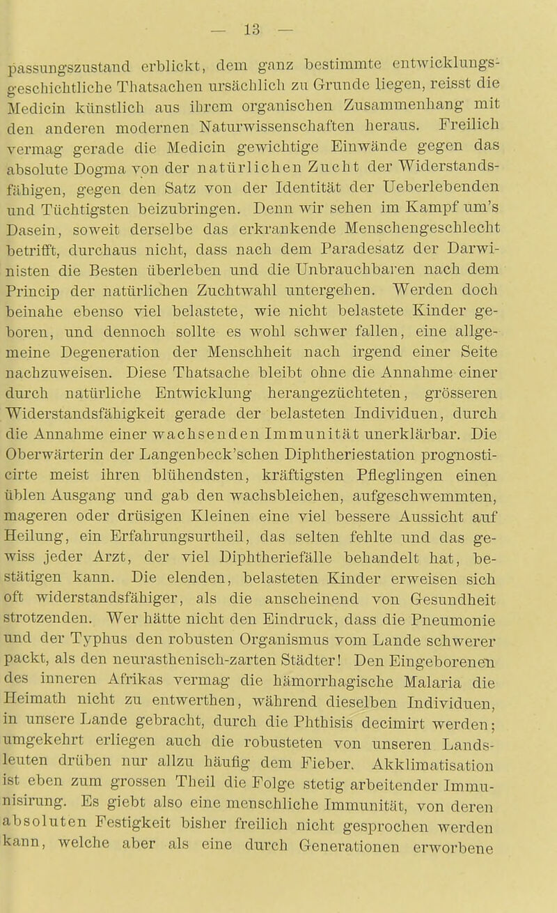 passungszustand erblickt, dem ganz bestimmte entwickluugs- geschichtliche Tliatsacben tirsäehlicb zu Grunde liegen, reisst die Medicin künstlich aus ihrem organischen Zusammenhang mit den anderen modernen Naturwissenschaften heraus. Freilich vermag gerade die Medicin gewichtige Einwände gegen das absolute Dogma von der natürlichen Zucht der Widerstands- fähigen, gegen den Satz von der Identität der Ueberlebenden und Tüchtigsten beizubringen. Denn wir sehen im Kampf um's Dasein, soweit derselbe das erkrankende Menschengeschlecht betrifft, durchaus nicht, dass nach dem Paradesatz der Darwi- nisten die Besten überleben und die Unbrauchbaren nach dem Princip der natürlichen Zuchtwahl imtergehen. Werden doch beinahe ebenso viel belastete, wie nicht belastete Kinder ge- boren, und dennoch sollte es wohl schwer fallen, eine allge- meine Degeneration der Menschheit nach irgend einer Seite nachzuweisen. Diese Thatsache bleibt ohne die Annahme einer durch natürliche Entwicklung herangezüchteten, grösseren Widerstandsfähigkeit gerade der belasteten Individuen, durch die Annahme einer wachsenden Immunität unerklärbar. Die Oberwärterin der Langenbeck'schen Diphtheriestation prognosti- cirte meist ihren blühendsten, kräftigsten Pfleglingen einen üblen Ausgang nnd gab den wachsbleichen, aufgeschwemmten, mageren oder drüsigen Kleinen eine viel bessere Aussicht auf Heilung, ein Erfahrungsurtheil, das selten fehlte und das ge- wiss jeder Arzt, der viel Diphtheriefälle behandelt hat, be- stätigen kann. Die elenden, belasteten Kinder erweisen sich oft widerstandsfähiger, als die anscheinend von Gesundheit strotzenden. Wer hätte nicht den Eindruck, dass die Pneumonie und der Typhus den robusten Organismus vom Lande schwerer packt, als den neurasthenisch-zarten Städter! Den Eingeborenen des inneren Afrikas vermag die hämorrhagische Malaria die Heimath nicht zu entwerthen, während dieselben Individuen, in unsere Lande gebracht, durch die Phthisis decimirt werden; umgekehrt erliegen auch die robusteten von unseren Lands- leuten drüben nur allzu häufig dem Fieber. Akklimatisation ist eben zum grossen Theil die Folge stetig arbeitender Imrau- nisirung. Es giebt also eine menschliche Immunität, von deren absoluten Festigkeit bisher freilich nicht gesprochen werden kann, welche aber als eine durch Generationen erworbene