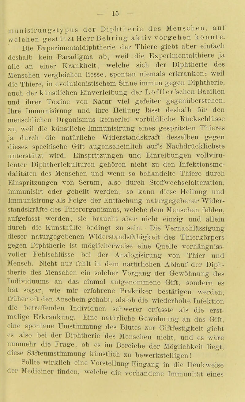 niuuisiruiigstypus der Diphtherie des Menschen, auf welchen gestützt Herr Behring aktiv vorgehen könnte. Die Experimentaldiphtherie der Thiere giebt aber einfach deshalb kein Paradigma ab, weil die Experimentalthiere ja alle an einer Krankheit, welche sich der Diphtherie des Menschen vergleichen Hesse, spontan niemals erkranken; weil die Thiere, in evolutionistischem Sinne immun gegen Diphtherie, auch der künstlichen Einverleibung der Löffl er'sehen Bacillen und ihrer Toxine von Natur viel gefeiter gegenüberstehen. Ihre Immunisirung und ihre Heilung lässt deshalb für den menschlichen Organismus keinerlei vorbildliche Rückschlüsse zu, weil die künstliche Imm^misirung eines gespritzten Thieres ja durch die natürliche Widerstandskraft desselben gegen dieses specifische Gift augenscheinlich aufs Nachdrücklichste unterstützt wird. Einspritzungen und Einreibungen vollviru- lenter Diphtheriekulturen gehören nicht zu den Infektionsmo- dalitäten des Menschen und wenn so behandelte Thiere durch Einspritzungen von Serum, also durch Stoffwechselalteration, immunisirt oder geheilt werden, so kann diese Heilung und Immunisirung als Folge der Entfachung naturgegebener Wider- standskräfte des Thierorganismus, welche dem Menschen fehlen, aufgefasst werden, sie braucht aber nicht einzig und allein durch die Kunsthülfe bedingt zu sein. Die Vernachlässigung dieser naturgegebenen Widerstandsfähigkeit des Thierkörpers gegen Diphtherie ist möglicherweise eine Quelle verhängniss- voller Fehlschlüsse bei der Analogisirung von Thier und Mensch. Nicht nur fehlt in dem natürlichen Ablauf der Diph- therie des Menschen ein solcher Vorgang der Gewöhnung des Individuums an das einmal aufgenommene Gift, sondern es hat sogar, wie mir erfahrene Praktiker bestätigen werden, früher oft den Anschein gehabt, als ob die wiederholte Infektion die betreffenden Individuen schwerer erfasste als die erst- malige Erkrankung. Eine natürliche Gewöhnung an das Gift, eine spontane Umstimmung des Blutes zur Giftfestigkeit giebt es also bei der Diphtherie des Menschen nicht, und es wäre nunmehr die Frage, ob es im Bereiche der Möglichkeit liegt, diese Säfteumstimmung künstlich zu bewerkstelligen! Sollte wirklich eine Vorstellung Eingang in die Denkweise der Mediciner finden, welche die vorhandene Immunität eines