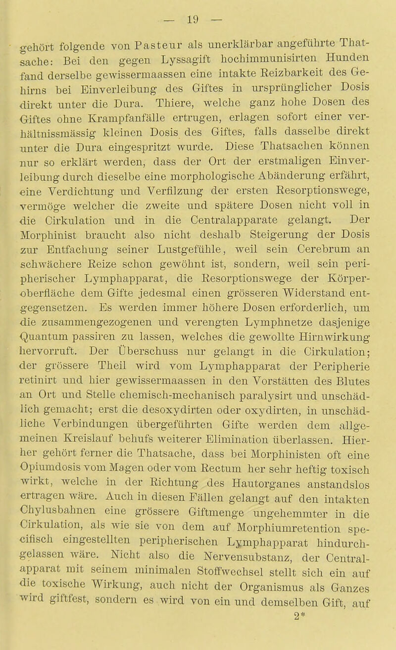 gehört folgende von Pasteur als unerklärbar angeführte That- sache: Bei den gegen Lyssagift hochimmunisirten Hunden fand derselbe gewissermaassen eine intakte Eeizbarkeit des Ge- hü-ns bei Einverleibung des Giftes in ursprünglicher Dosis direkt unter die Dura. Thiere, welche ganz hohe Dosen des Giftes ohne Krampfanfälle ertrugen, erlagen sofort einer ver- hältnissmässig kleinen Dosis des Giftes, falls dasselbe direkt unter die Dura eingespritzt wurde. Diese Thatsachen können nur so erklärt werden, dass der Ort der erstmaligen Einver- leibung durch dieselbe eine morphologische Abänderung erfährt, eine Verdichtung und Verfllzuug der ersten Resorptionswege, vermöge welcher die zweite und spätere Dosen nicht voll in die Cirkulation und in die Centraiapparate gelangt. Der Morphinist braucht also nicht deshalb Steigerung der Dosis zur Entfachung seiner Lustgefühle, weil sein Cerebrum an schwächere Eeize schon gewöhnt ist, sondern, weil sein peri- pherischer Lymphapparat, die Resorptionswege der Körper- oberfläche dem Gifte jedesmal einen grösseren Widerstand ent- gegensetzen. Es werden immer höhere Dosen erforderlich, um die zusammengezogenen und verengten Lymphnetze dasjenige Quantum passiren zu lassen, welches die gewollte Hirnwirkung hervorruft. Der Überschuss nur gelangt in die Cirkulation; der grössere Theil wird vom Lymphapparat der Peripherie retinirt und hier gewissermaassen in den Vorstätten des Blutes an Ort imd Stelle chemisch-mechanisch paralysirt und unschäd- lich gemacht; erst die desoxydirten oder oxydirten, in unschäd- liche Verbindungen übergeführten Gifte werden dem allge- meinen Kreislauf behufs weiterer Elimination überlassen. Hier- her gehört ferner die Thatsache, dass bei Morphinisten oft eine Opiumdosis vom Magen oder vom Rectum her sehr heftig toxisch wirkt, welche in der Richtung des Hautorganes anstandslos ertragen wäre. Auch in diesen Fällen gelangt auf den intakten Chylusbahnen eine grössere Giftmenge ungehemmter in die Cirkulation, als wie sie von dem auf Morphiumretention spe- cifisch eingestellten peripherischen Lymphapparat hindurch- gelassen wäre. Nicht also die Nervensubstanz, der Centrai- apparat mit seinem minimalen Stoffwechsel stellt sich ein auf die toxische Wirkung, auch nicht der Organismus als Ganzes wird giftfest, sondern es wird von ein und demselben Gift, auf 2*