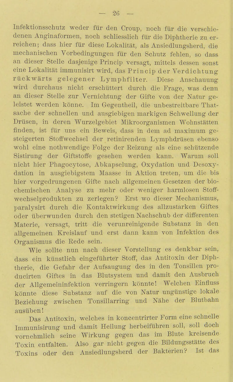 — 2G - Iiifektionsschutz weder für den Croup, noch für die verschie- denen Anginaformen, noch schliesslich für die Diphtherie zu er- reichen; dass hier für diese Lokalität, als Ausiedlungsherd, die mechanischen Vorbedingungen für den Schutz fehlen, so dass an dieser Stelle dasjenige Princip versagt, mittels dessen sonst eine Lokalität immunisii't wird, das Princip der Verdichtung rückwärts gelegener Lymphfilter. Diese Anschauung wird durchaus nicht erschüttert durch die Frage, was denn an dieser Stelle zur Vernichtung der Gifte von der Natur ge- leistet werden könne. Im Gegentheil, die unbestreitbare That- sache der schnellen und ausgiebigen markigen Schwellung der Drüsen, in deren Wurzelgebiet Mikroorganismen Wohnstätten finden, ist für uns ein Beweis, dass in dem ad maximum ge- steigerten Stoffwechsel der retinirenden Lymphdrüsen ebenso wohl eine nothwendige Folge der Reizung als eine schützende Sistirung der Giftstoffe gesehen werden kann. Warum soll nicht hier Phagocytose, Abkapselung, Oxydation und Desoxy- dation in ausgiebigstem Maasse in Aktion treten, um die bis hier vorgedrungenen Gifte nach allgemeinen Gesetzen der bio- chemischen Analyse zu mehr oder weniger harmlosen Stoff- wechselprodukten zu zerlegen? Erst wo dieser Mechanismus, paralysirt durch die Kontaktwirkung des allzustarken Giftes oder überwunden durch den stetigen Nachschub der differenten Materie, versagt, tritt die verunreinigende Substanz in den allgemeinen Kreislauf und erst dann kann von Infektion des Organismus die Rede sein. Wie sollte nun nach dieser Vorstellung es denkbar sein, dass ein künstlich eingeführter Stoff, das Antitoxin der Diph- therie, die Gefahr der Aufsaugung des in den Tonsillen pro- ducirten Giftes in das Blutsystera und damit den Ausbruch der Allgemeininfektion verringern könnte! Welchen Einfluss könnte diese Substanz auf die von Natur ungünstige lokale Beziehung zwischen Tonsillarring und Nähe der Blutbahn ausüben! Das Antitoxin, welches in koncentrirter Form eine schnelle Immunisirung und damit Heilung herbeiführen soll, soll doch vornehmlich seine Wirkung gegen das im Blute kreisende Toxin entfalten. Also gar nicht gegen die Büdungsstätte des Toxins oder den Ansiedlungsherd der Bakterien? Ist das