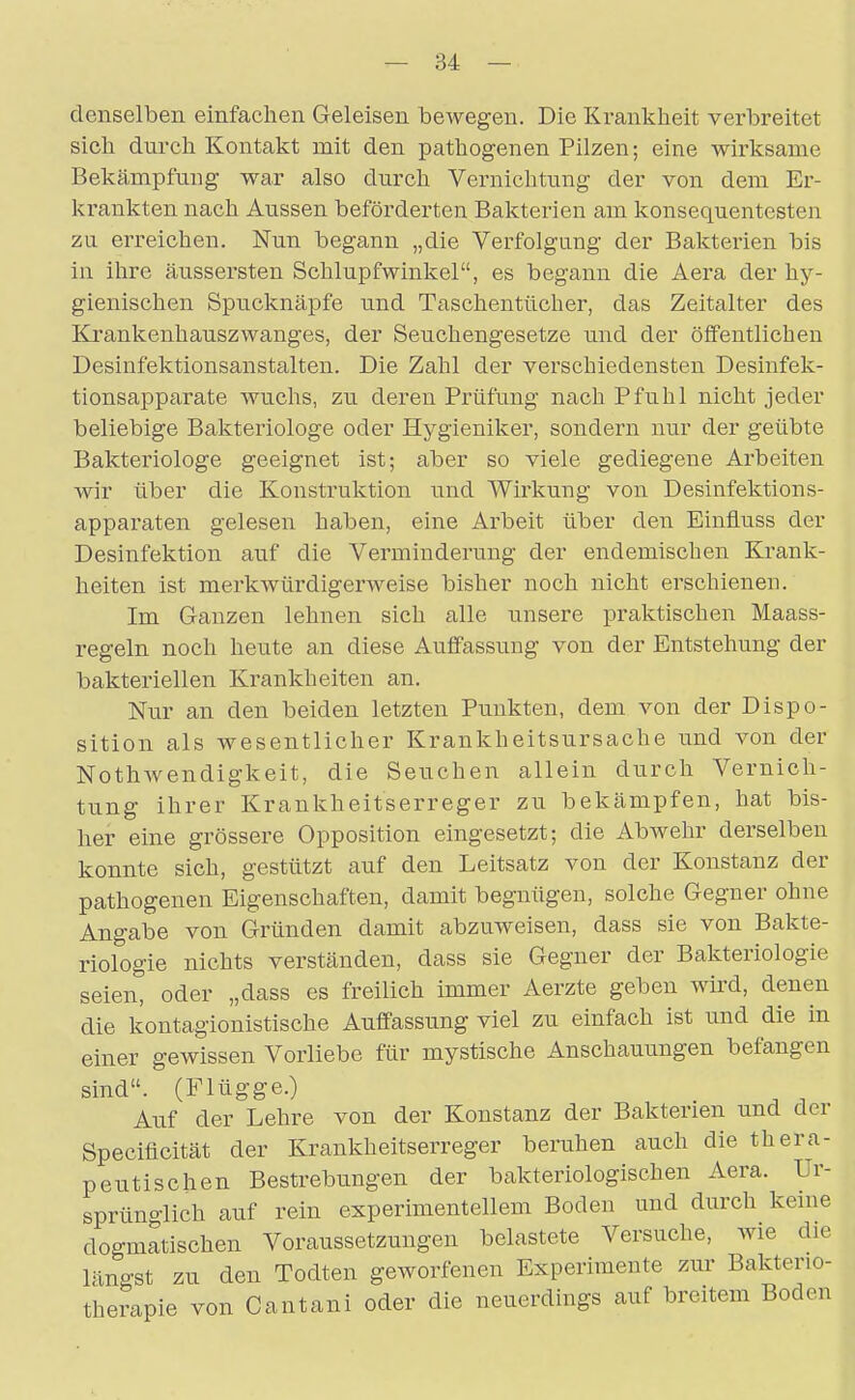 denselben einfachen Geleisen bewegen. Die Krankheit verbreitet sich durch Kontakt mit den pathogenen Pilzen; eine wirksame Bekämpfung war also durch Vernichtung der von dem Er- krankten nach Aussen beförderten Bakterien am konsequentesten zu erreichen. Nun begann „die Verfolgung der Bakterien bis in ihre äussersten Schlupfwinkel, es begann die Aera der hy- gienischen Spucknäpfe und Taschentücher, das Zeitalter des Krankenhauszwanges, der Seuchengesetze und der öffentlichen Desinfektionsanstalten. Die Zahl der verschiedensten Desinfek- tionsapparate wuchs, zu deren Prüfung nach Pfuhl nicht jeder beliebige Bakteriologe oder Hygieniker, sondern nur der geübte Bakteriologe geeignet ist; aber so viele gediegene Arbeiten wir über die Konstruktion und Wirkung von Desinfektions- apparaten gelesen haben, eine Arbeit über den Einfluss der Desinfektion auf die Verminderung der endemischen Krank- heiten ist merkwürdigerweise bisher noch nicht erschienen. Im Ganzen lehnen sich alle unsere praktischen Maass- regeln noch heute an diese Auffassung von der Entstehung der bakteriellen Krankheiten an. Nur an den beiden letzten Punkten, dem von der Dispo- sition als wesentlicher Krankheitsursache tind von der Nothwendigkeit, die Seuchen allein durch Vernich- tung ihrer Krankheitserreger zu bekämpfen, hat bis- her eine grössere Opposition eingesetzt; die Abwehr derselben konnte sich, gestützt auf den Leitsatz von der Konstanz der pathogenen Eigenschaften, damit begnügen, solche Gegner ohne Angabe von Gründen damit abzuweisen, dass sie von Bakte- riologie nichts verständen, dass sie Gegner der Bakteriologie seien, oder „dass es freilich immer Aerzte geben wkd, denen die kontagionistische Auffassung viel zu einfach ist und die in einer gewissen Vorliebe für mystische Anschauungen befangen sind. (Flügge.) Auf der Lehre von der Konstanz der Bakterien und der Specificität der Krankheitserreger beruhen auch die thera- peutischen Bestrebungen der bakteriologischen Aera. Ur- sprünglich auf rein experimentellem Boden und durch keine dogmatischen Voraussetzungen belastete Versuche, wie die Vmo-st zu den Todten geworfenen Experimente zur Bakterio- therapie von Cantani oder die neuerdings auf breitem Boden