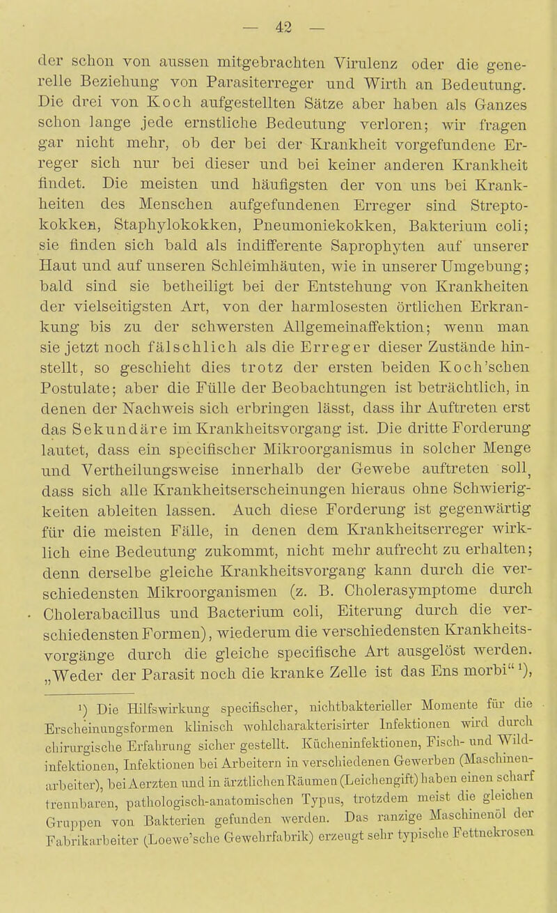 der schon von aiissen mitgebrachten Virulenz oder die gene- relle Beziehung von Parasiterreger und Wirth an Bedeutung. Die drei von Koch aufgestellten Sätze aber haben als Ganzes schon lange jede ernstliche Bedeutung verloren; wir fragen gar nicht mehr, ob der bei der Krankheit vorgefundene Er- reger sich nur bei dieser und bei keiner anderen Krankheit findet. Die meisten und häufigsten der von uns bei Krank- heiten des Menschen aufgefundenen Erreger sind Strepto- kokken, Staphylokokken, Pneumoniekokken, Bakterium coli; sie finden sich bald als indifferente Saprophyten auf unserer Haut und auf unseren Schleimhäuten, wie in unserer Umgebung; bald sind sie betheiligt bei der Entstehung von Krankheiten der vielseitigsten Art, von der harmlosesten örtlichen Erkran- kung bis zu der schwersten Allgemeinaffektion; wenn man sie jetzt noch fälschlich als die Erreger dieser Zustände hin- stellt, so geschieht dies trotz der ersten beiden Koch'schen Postulate; aber die Fülle der Beobachtungen ist beträchtlich, in denen der Nachweis sich erbringen lässt, dass ihr Auftreten erst das Sekundäre im Krankheitsvorgang ist. Die dritte Forderung lautet, dass ein specifischer Mikroorganismus in solcher Menge und Vertheilungsweise innerhalb der Gewebe auftreten soll^ dass sich alle Krankheitserscheinungen hieraus ohne Schwierig- keiten ableiten lassen. Auch diese Forderung ist gegenwärtig für die meisten Fälle, in denen dem Krankheitserreger wirk- lich eine Bedeutung zukommt, nicht mehr aufrecht zu erhalten; denn derselbe gleiche Krankheitsvorgang kann durch die ver- schiedensten Mikroorganismen (z. B. Cholerasymptome durch Cholerabacillus und Bacterium coli, Eiterung durch die ver- schiedensten Formen), wiederum die verschiedensten Krankheits- vorgänge durch die gleiche specifische Art ausgelöst werden. Weder der Parasit noch die kranke Zelle ist das Ens morbi >), 1) Die Hilfswirkung specifischer, niclitbakterieller Momente für die Erscheinungsformen klinisch wohlcharakterisirter Infektionen wird durch chirurgische Erfahrung sicher gestellt. Kücheninfektionen, Fisch- und Wild- infektionen, Infektionen bei Arbeitern in verschiedenen Gewerben (Maschinen- arbeiter), beiAerzten und in ärztlichenHäamen (Leichengift) haben einen scharf trennbaren, pathologiscli-auatomischen Typus, trotzdem meist die gleichen Gruppen von Bakterien gefunden werden. Das ranzige Maschmenöl der Fabrikarbeiter (Loewe'sche Gewehrfabrik) erzeugt sehr typische Fettnekrosen