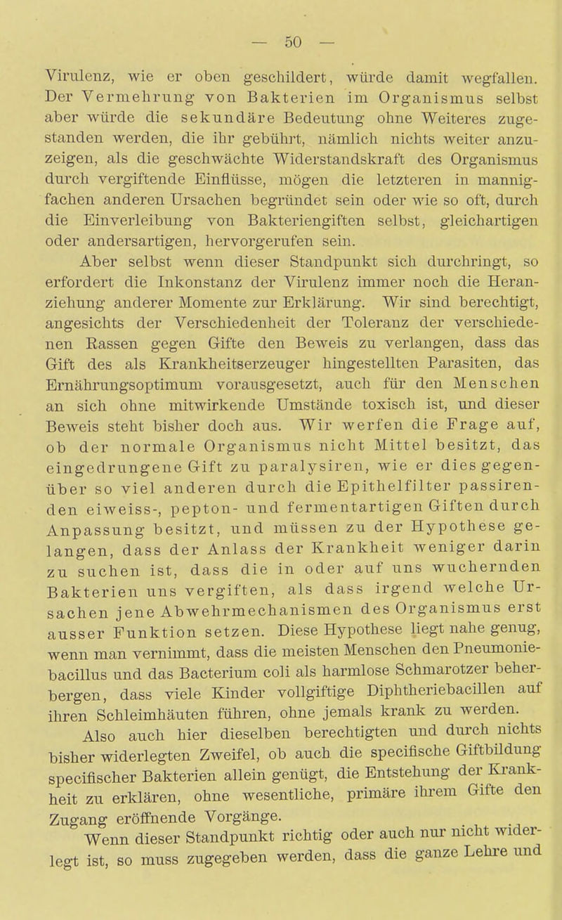 Virulenz, wie er oben geschildert, würde damit wegfallen. Der Vermehrung von Bakterien im Organismus selbst aber würde die sekundäre Bedeutung ohne Weiteres zuge- standen werden, die ihr gebührt, nämlich nichts weiter anzu- zeigen, als die geschwächte Widerstandskraft des Organismus durch vergiftende Einflüsse, mögen die letzteren in mannig- fachen anderen Ursachen begründet sein oder wie so oft, durch die Einverleibung von Bakteriengiften selbst, gleichartigen oder andersartigen, hervorgerufen sein. Aber selbst wenn dieser Standpunkt sich durchringt, so erfordert die Inkonstanz der Virulenz immer noch die Heran- ziehung anderer Momente zur Erklärung. Wir sind berechtigt, angesichts der Verschiedenheit der Toleranz der verschiede- nen Rassen gegen Gifte den Beweis zu verlangen, dass das Gift des als Krankheitserzeuger hingestellten Parasiten, das Ernährungsoptimum vorausgesetzt, auch für den Menschen an sich ohne mitwirkende Umstände toxisch ist, und dieser Beweis steht bisher doch aus. Wir werfen die Frage auf, ob der normale Organismus nicht Mittel besitzt, das eingedrungene Gift zu paralysiren, wie er dies gegen- über so viel anderen durch die Epithelfilter passiren- den eiweiss-, pepton- und fermentartigen Giften durch Anpassung besitzt, und müssen zu der Hypothese ge- langen, dass der Anlass der Krankheit weniger darin zu suchen ist, dass die in oder auf uns wuchernden Bakterien uns vergiften, als dass irgend welche Ur- sachen jene Abwehrmechanismen des Organismus erst ausser Funktion setzen. Diese Hypothese liegt nahe genug, wenn man vernimmt, dass die meisten Menschen denPneumonie- bacillus und das Bacterium coli als harmlose Schmarotzer beher- bergen, dass viele Kinder vollgiftige Diphtheriebacillen auf ihren Schleimhäuten führen, ohne jemals krank zu werden. Also auch hier dieselben berechtigten und durch nichts bisher widerlegten Zweifel, ob auch die speciflsche Giftbildung speciflscher Bakterien allein genügt, die Entstehung der Krank- heit zu erklären, ohne wesentliche, primäre ihrem Gifte den Zugang eröffnende Vorgänge. Wenn dieser Standpunkt richtig oder auch nur nicht wider- legt ist, so muss zugegeben werden, dass die ganze Lehi'e und