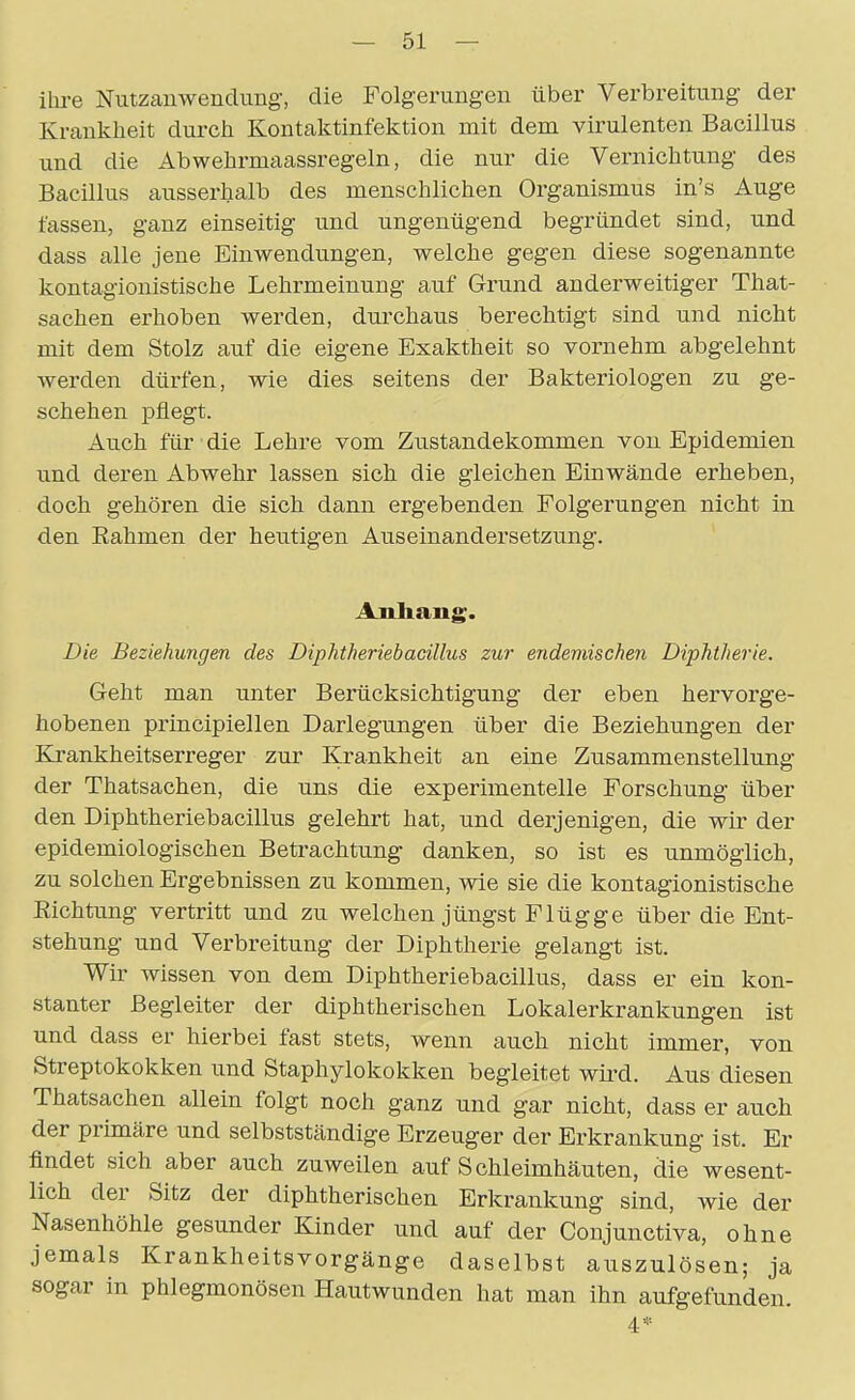 ihre Nutzauwenclung-, die Folgerungen über Verbreitung der Kranlcheit durcti Kontaktinfektion mit dem virulenten Bacillus und die Abwehrmaassregeln, die nur die Vernichtung des Bacillus ausserhalb des menschlichen Organismus in's Auge fassen, ganz einseitig und ungenügend begründet sind, und dass alle jene Einwendungen, welche gegen diese sogenannte kontagionistische Lehrmeinung auf Grund anderweitiger That- sachen erhoben werden, dui'chaus berechtigt sind und nicht mit dem Stolz auf die eigene Exaktheit so vornehm abgelehnt werden dürfen, wie dies seitens der Bakteriologen zu ge- schehen pflegt. Auch für die Lehre vom Zustandekommen von Epidemien und deren Abwehr lassen sich die gleichen Einwände erheben, doch gehören die sich dann ergebenden Folgerungen nicht in den Eahmen der heutigen Auseinandersetzung. AnJiang. Die Beziehungen des Diphtheriebadllus zur endemischen Diphtherie. Geht man unter Berücksichtigung der eben hervorge- hobenen principiellen Darlegungen über die Beziehungen der Krankheitserreger zur Krankheit an eine Zusammenstellung der Thatsachen, die uns die experimentelle Forschung über den Diphtheriebacillus gelehrt hat, und derjenigen, die wir der epidemiologischen Betrachtung danken, so ist es unmöglich, zu solchen Ergebnissen zu kommen, wie sie die kontagionistische Richtung vertritt und zu welchen jüngst Flügge über die Ent- stehung und Verbreitung der Diphtherie gelangt ist. Wir wissen von dem Diphtheriebacillus, dass er ein kon- stanter Begleiter der diphtherischen Lokalerkrankungen ist und dass er hierbei fast stets, wenn auch nicht immer, von Streptokokken und Staphylokokken begleitet wii^d. Aus diesen Thatsachen allein folgt noch ganz und gar nicht, dass er auch der primäre und selbstständige Erzeuger der Erkrankung ist. Er findet sich aber auch zuweilen auf Schleimhäuten, die wesent- lich der Sitz der diphtherischen Erkrankung sind, wie der Nasenhöhle gesunder Kinder und auf der Conjunctiva, ohne jemals Krankheitsvorgänge daselbst auszulösen; ja sogar in phlegmonösen Hautwunden hat man ihn aufgefunden. 4*