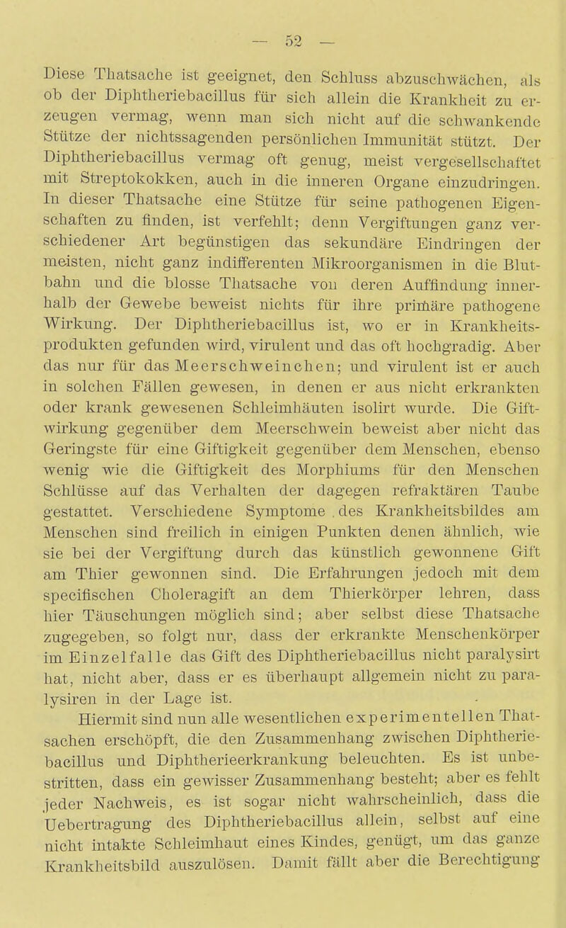 Diese Thatsaclie ist geeignet, den Sclilnss abzuschwächen, als ob der Diphtheriebacillus für sich allein die Krankheit zu er- zeugen vermag, M'enn man sich nicht auf die schwankende Stütze der nichtssagenden persönlichen Immunität stützt. Der Diphtheriebacillus vermag oft genug, meist vergesellschaftet mit Streptokokken, auch iu die inneren Organe einzudringen. In dieser Thatsache eine Stütze für seine pathogenen Eigen- schaften zu finden, ist verfehlt; denn Vergiftungen ganz ver- schiedener Art begünstigen das sekundäre Eindringen der meisten, nicht ganz indifferenten Mikroorganismen in die Blut- bahn und die blosse Thatsache von deren Auffindung inner- halb der Gewebe beweist nichts für ihre printiäre pathogene Wirkung. Der Diphtheriebacillus ist, wo er in Krankheits- produkten gefunden wird, virulent und das oft hochgradig. Aber das nur für das Meerschweinchen; und virulent ist er auch in solchen Fällen gewesen, in denen er aus nicht erkrankten oder krank gewesenen Schleimhäuten isolirt wurde. Die Gift- wirkung gegenüber dem Meerschwein beweist aber nicht das Geringste für eine Giftigkeit gegenüber dem Menschen, ebenso wenig wie die Giftigkeit des Morphiums für den Menschen Schlüsse auf das Verhalten der dagegen refraktären Taube gestattet. Verschiedene Symptome . des Krankheitsbildes am Menschen sind freilich in einigen Punkten denen ähnlich, wie sie bei der Vergiftung durch das künstlich gewonnene Gift am Thier gewonnen sind. Die Erfahrungen jedoch mit dem specifischen Choleragift an dem Thierkörper lehren, dass hier Täuschungen möglich sind; aber selbst diese Thatsache zugegeben, so folgt nur, dass der erkrankte Menschenkörper im Einzelfalle das Gift des Diphtheriebacillus nicht paralysirt hat, nicht aber, dass er es überhaupt allgemein nicht zu para- lysiren in der Lage ist. Hiermit sind nun alle wesentlichen experimentellen That- sachen erschöpft, die den Zusammenhang zwischen Diphtherie- bacillus und Diphtherieerkrankung beleuchten. Es ist unbe- stritten, dass ein gewisser Zusammenhang besteht; aber es fehlt jeder Nachweis, es ist sogar nicht Avahrseheinlich, dass die Uebertragung des Diphtheriebacillus allein, selbst auf eine nicht intakte Schleimhaut eines Kindes, genügt, um das ganze Kranklieitsbild auszulösen. Damit fällt aber die Berechtigung