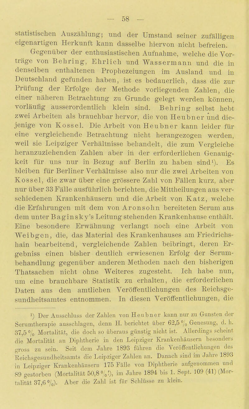 statistischen Auszählung; und der Umstand seiner zufälligen eigenartigen Herkunft kann dasselbe hiervon nicht befreien. Gegenüber der enthusiastischen Aufnahme, Avelche die Vor- träge von Behring, Ehrlich und Wassermann und die in denselben enthaltenen Prophezeiungen im Ausland und in Deutschland gefunden haben, ist es bedauerlich, dass die zur Prüfung der Erfolge der Methode vorliegenden Zahlen, die einer näheren Betrachtung zu Grunde gelegt werden können, vorläufig ausserordentlich klein sind. Behring selbst hebt zwei Arbeiten als brauchbar hervor, die von Heubner und die- jenige von Kossei. Die Arbeit von Heubner kann leider für eine vergleichende Betrachtung nicht herangezogen werden, weil sie Leipziger Verhältnisse behandelt, die zum Vergleiche heranzuziehenden Zahlen aber in der erforderlichen Genauig- keit für uns nur in Bezug auf Berlin zu haben sind'). Es bleiben für Berliner Verhältnisse also nur die zwei Arbeiten von Kossei, die zwar über eine grössere Zahl von Fällen kurz, aber nur über 33 Fälle ausführlich berichten, dieMittheiiungen aus ver- schiedenen Ki^ankenhäusern und die Arbeit von Katz, welche die Erfahrungen mit dem von Aronsöhn bereiteten Serum aus dem unter Baginsky's Leitung stehenden Krankenhause enthält. Eine besondere Erwähnung verlangt noch eine Arbeit von Weibgcn, die, das Material des Krankenhauses am Friedrichs- hain bearbeitend, vergleichende Zahlen beibringt, deren Er- gebniss einen bisher deutlich erwiesenen Erfolg der Serum- behandlung gegenüber anderen Methoden nach den bisherigen Thatsachen nicht ohne Weiteres zugesteht. Ich habe nun, um eine brauchbare Statistik zu erhalten, die erforderlichen Daten aus den amtlichen Veröffentlichungen des Reichsge- sundheitsamtes entnommen. In diesen Veröffentlichungen, die ') Der Ausschluss der Zalilen von Heubner kann nur zu Gunsten der Serumtlierapie ausschlagen, denn H. berichtet über 6-2,5 % Genesung, d. h. 37,5 7o Mortalität, die doch so überaus günstig nicht ist. Allerdings scheint die Mortalität an Diphtherie in den Leipziger Kj-ankenhäusern besonders gross zu sein. Seit dem Jahre 1893 führen die Veröfifeutlichuugen des Reichsgesundheitsamts die Leipziger Zahlen an. Danach sind im Jahre 1893 in Leipziger Krankenhäusern 175 Fälle von Diphtherie aufgenommen und 89 gestorben (Mortalität 50,8 « oO, ™ Jahre 1894 bis 1. Sept. 109 (41) (Mor- talität 37,6 7o)- A.ber die Zahl ist für Schlüsse zu klein.