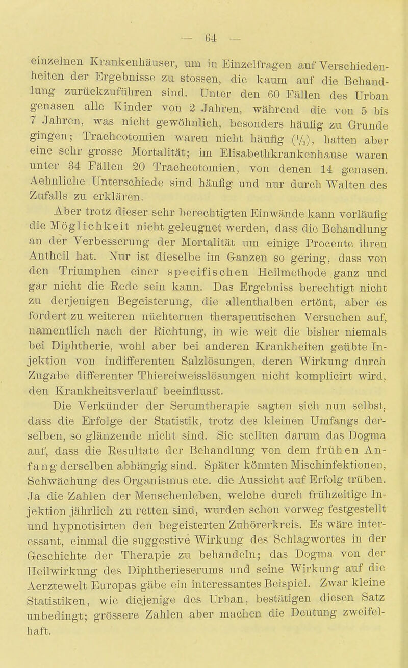 einzelnen Krankenhäuser, um in Einzelfragen auf Verschieden- heiten der Ergebnisse zu Stessen, die kaum auf die Behand- lung zurückzuführen sind. Unter den 60 Fällen des Urban genasen alle Kinder von 2 Jahren, während die von 5 bis 7 Jahren, was nicht gewöhnlich, besonders häufig zu Grunde gingen; Tracheotomien waren nicht häufig (V^), hatten aber eine sehr grosse Mortalität; im Elisabethkrankenhause waren unter 34 Fällen 20 Tracheotomien, von denen 14 genasen. Aehnliche Unterschiede sind häufig und nur durch Walten des Zufalls zu erklären. Aber trotz dieser sehr berechtigten Einwände kann vorläufig die Möglichkeit nicht geleugnet werden, dass die Behandlung an der Verbesserung der Mortalität um einige Procente ihren Antheil hat. Nur ist dieselbe im Ganzen so gering, dass von den Triumphen einer specifischen Heilmethode ganz und gar nicht die Rede sein kann. Das Ergebniss berechtigt nicht zu derjenigen Begeisterung, die allenthalben ertönt, aber es fordert zu weiteren nüchternen therapeutischen Vei'suchen auf, namentlich nach der Richtung, in wie weit die bisher niemals bei Diphtherie, wohl aber bei anderen Krankheiten geübte In- jektion von indifferenten Salzlösungen, deren Wirkung durch Zugabe differenter Thiereiweisslösungen nicht komplicirt wird, den Krankheitsverlauf beeinflusst. Die Verkünder der Serumtherapie sagten sich nun selbst, dass die Erfolge der Statistik, trotz des kleinen Umfangs der- selben, so glänzende nicht sind. Sie stellten darum das Dogma auf, dass die Resultate der Behandlung von dem frühen An- fang derselben abhängig sind. Später könnten Mischinfektioneu, Schwächung des Organismus etc. die Aussicht auf Erfolg trüben. Ja die Zahlen der Menschenleben, welche durch frühzeitige In- jektion jährlich zu retten sind, wurden schon vorweg festgestellt und hypnotisirten den begeisterten Zuhörerkreis. Es wäre inter- essant, einmal die suggestive Wirkung des Sclilagwortes in der Geschichte der Therapie zu behandeln; das Dogma von der Heilwirkung des Diphtherieserums und seine Wirkung auf die Aerztewelt Europas gäbe ein interessantes Beispiel. Zwar kleine Statistiken, wie diejenige des Urban, bestätigen diesen Satz unbedingt; grössere Zahlen aber machen die Deutung zweifel- haft.