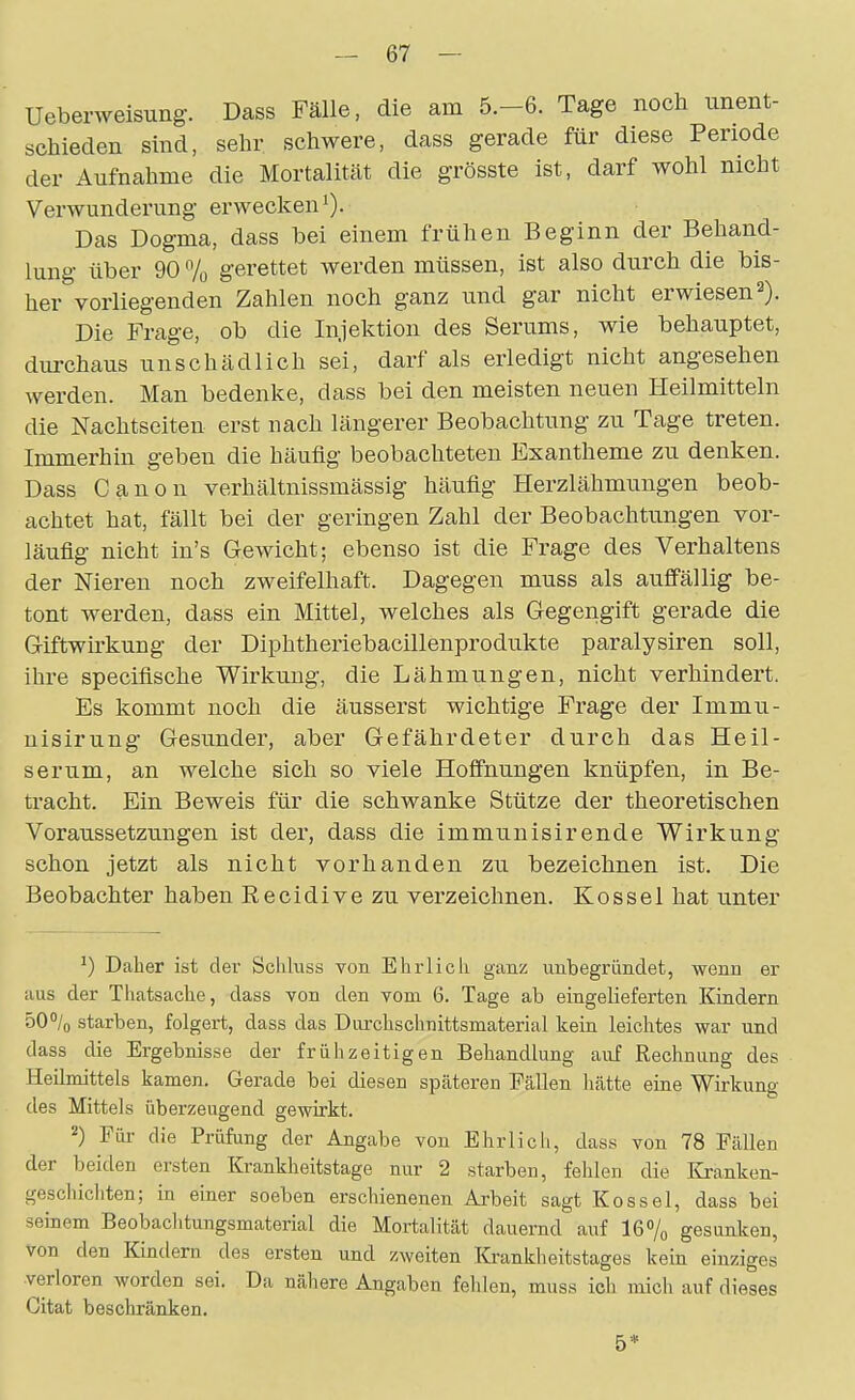 Uebenveisung. Dass Fälle, die am 5.-6. Tage noch unent- schieden sind, sehr schwere, dass gerade für diese Periode der Aufnahme die Mortalität die grösste ist, darf wohl nicht Verwunderung erwecken 0- Das Dogma, dass bei einem frühen Beginn der Behand- lung über 90 7o gerettet werden müssen, ist also durch die bis- her vorliegenden Zahlen noch ganz und gar nicht erwiesen 2). Die Frage, ob die Injektion des Serums, wie behauptet, durchaus unschädlich sei, darf als erledigt nicht angesehen werden. Man bedenke, dass bei den meisten neuen Heilmitteln die Nachtseiten erst nach längerer Beobachtung zu Tage treten. Immerhin geben die häufig beobachteten Exantheme zu denken. Dass Canon verhältnissmässig häufig Herzlähmungen beob- achtet hat, fällt bei der geringen Zahl der Beobachtungen vor- läufig nicht in's Gewicht; ebenso ist die Frage des Verhaltens der Nieren noch zweifelhaft. Dagegen muss als auffällig be- tont werden, dass ein Mittel, welches als Gegengift gerade die Giftwirkung der Diphtheriebacillenprodukte paralysiren soll, ihre speciflsche Wirkung, die Lähmungen, nicht verhindert. Es kommt noch die äusserst wichtige Frage der Immu- nisirung Gesunder, aber Gefährdeter durch das Heil- serum, an welche sich so viele Hoffnungen knüpfen, in Be- tracht. Ein Beweis für die schwanke Stütze der theoretischen Voraussetzungen ist der, dass die immunisirende Wirkung schon jetzt als nicht vorhanden zu bezeichnen ist. Die Beobachter haben Recidive zu verzeichnen. Kossei hat unter ^) Daher ist der Schkiss Ton Ehrlich ganz unbegründet, wenn er aus der Thatsache, dass Yon den vom 6. Tage ab eingelieferten Kindern 50/o starben, folgert, dass das Durchschnittsmaterial kein leichtes war und dass die Ergebnisse der frühzeitigen Behandlung auf Rechnung des Heilmittels kamen. Gerade bei diesen späteren Fällen hätte eine Wirkung des Mittels überzeugend gewirkt. 2) Für die Prüfung der Angabe von Ehrlich, dass von 78 Fällen der beiden ersten Krankheitstage nur 2 starben, fehlen die Kjanken- gescliicliten; in einer soeben erschienenen Arbeit sagt Kos sei, dass bei seinem Beobaclitungsmaterial die Mortalität dauernd auf 16% gesunken, von den Kindern des ersten und zweiten ICrankheitstages kein einziges verloren worden sei. Da nähere Angaben fehlen, muss ich mich auf dieses Gitat beschränken. 5*