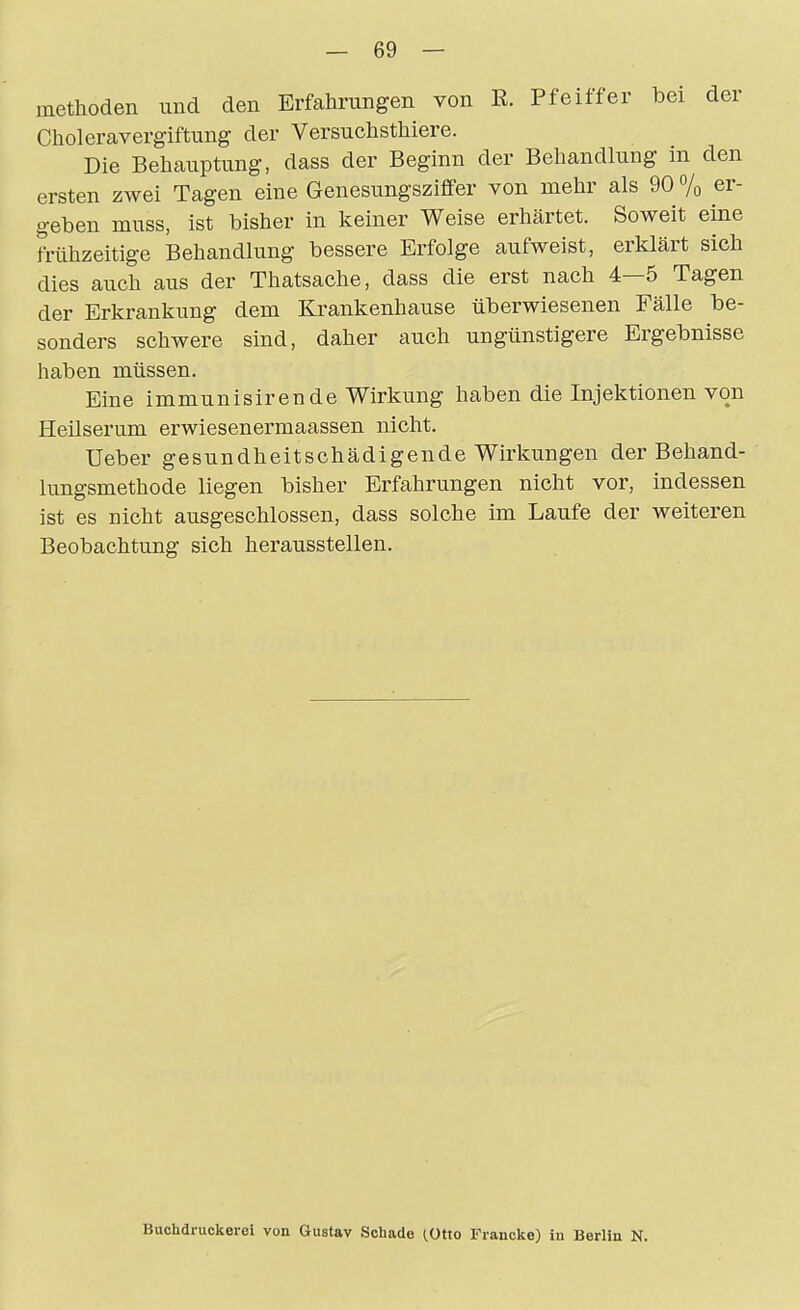 methoden und den Erfahrungen von E. Pfeiffer bei der Choleravergiftung der Versuchsthiere. Die Behauptung, dass der Beginn der Behandlung in den ersten zwei Tagen eine Genesungsziffer von mehr als 90 7o er- geben muss, ist bisher in keiner Weise erhärtet. Soweit eine frühzeitige Behandlung bessere Erfolge aufweist, erklärt sich dies auch aus der Thatsache, dass die erst nach 4—5 Tagen der Erkrankung dem Ki^ankenhause überwiesenen Fälle be- sonders schwere sind, daher auch ungünstigere Ergebnisse haben müssen. Eine immunisirende Wirkung haben die Injelctionen von Heilserum erwiesenermaassen nicht. Ueber gesundheitschädigende Wirkungen der Behand- lungsmethode liegen bisher Erfahrungen nicht vor, indessen ist es nicht ausgeschlossen, dass solche im Laufe der weiteren Beobachtung sich herausstellen. Buchdruckerei von Gustav Schade (Otxo Francke) in Berlin N.