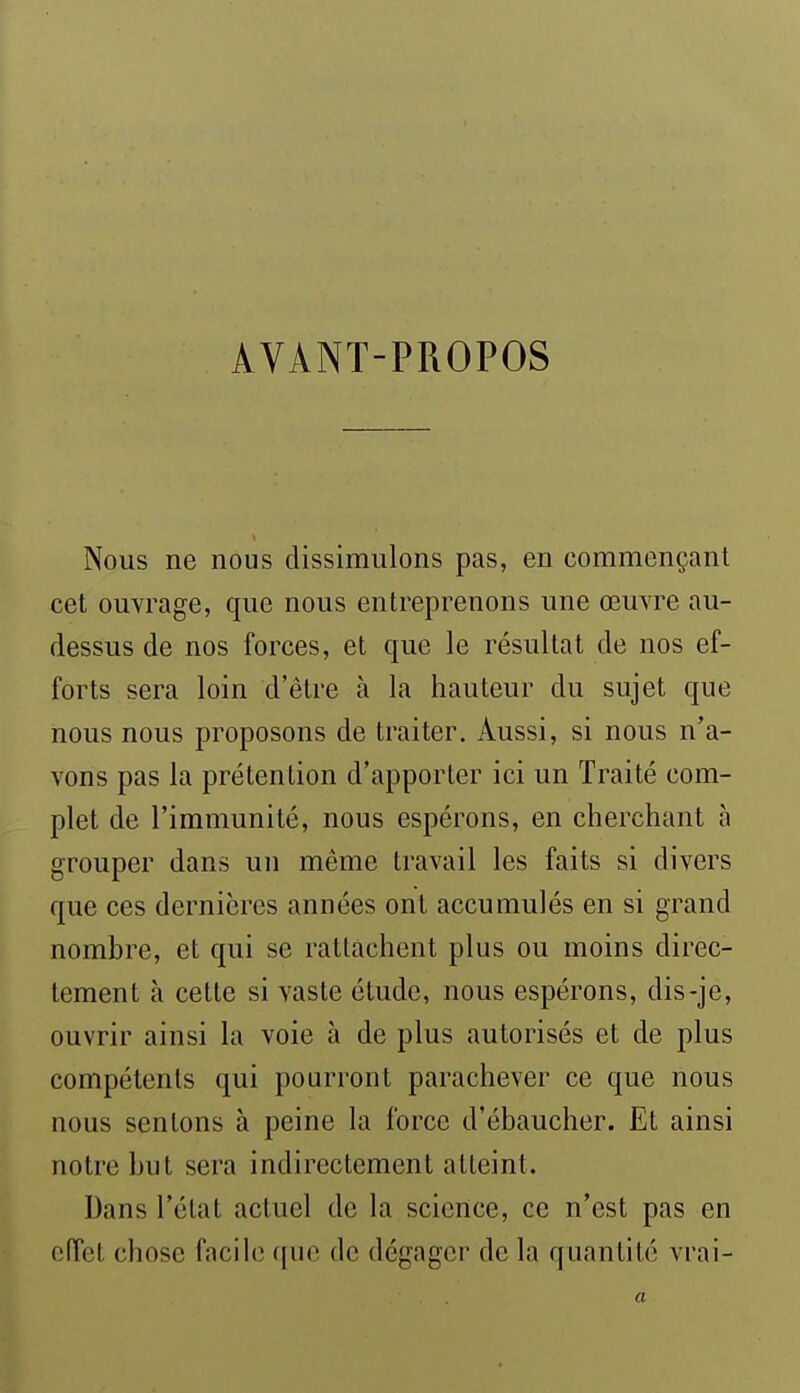 AVANT-PROPOS Nous ne nous dissimulons pas, en commençant cet ouvrage, que nous entreprenons une œuvre au- dessus de nos forces, et que le résultat de nos ef- forts sera loin d'être à la hauteur du sujet que nous nous proposons de traiter. Aussi, si nous n'a- vons pas la prétention d'apporter ici un Traité com- plet de l'immunité, nous espérons, en cherchant à grouper dans un même travail les faits si divers que ces dernières années ont accumulés en si grand nombre, et qui se rattachent plus ou moins direc- tement à cette si vaste étude, nous espérons, dis-je, ouvrir ainsi la voie à de plus autorisés et de plus compétents qui pourront parachever ce que nous nous sentons à peine la force d'ébaucher. Et ainsi notre but sera indirectement atteint. Dans l'état actuel de la science, ce n'est pas en ofTct chose facile que de dégager de la quantité vrai- a