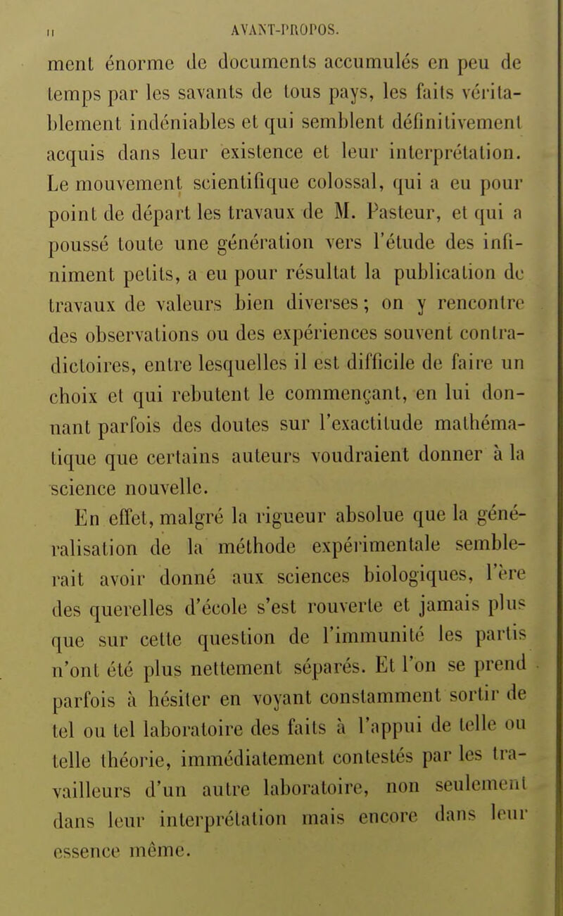 ment énorme de documenls accumulés en peu de temps par les savants de tous pays, les faits vérita- blement indéniables et qui semblent définitivement acquis dans leur existence et leur interprétation. Le mouvement scientifique colossal, qui a eu pour point de départ les travaux de M. Pasteur, et qui a poussé toute une génération vers l'étude des infi- niment petits, a eu pour résultat la publication de travaux de valeurs bien diverses ; on y rencontre des observations ou des expériences souvent contra- dictoires, entre lesquelles il est difficile de faire un choix et qui rebutent le commençant, en lui don- nant parfois des doutes sur l'exactitude mathéma- tique que certains auteurs voudraient donner à la science nouvelle. En effet, malgré la rigueur absolue que la géné- ralisation de la méthode expérimentale semble- rait avoir donné aux sciences biologiques, l'ère des querelles d'école s'est rouverte et jamais plus que sur cette question de l'immunité les partis n'ont été plus nettement séparés. Et l'on se prend parfois à hésiter en voyant constamment sortir de tel ou tel laboratoire des faits à l'appui de telle ou telle théorie, immédiatement contestés par les tra- vailleurs d'un autre laboratoire, non seulement dans leur interprétation mais encore dans leur essence même.