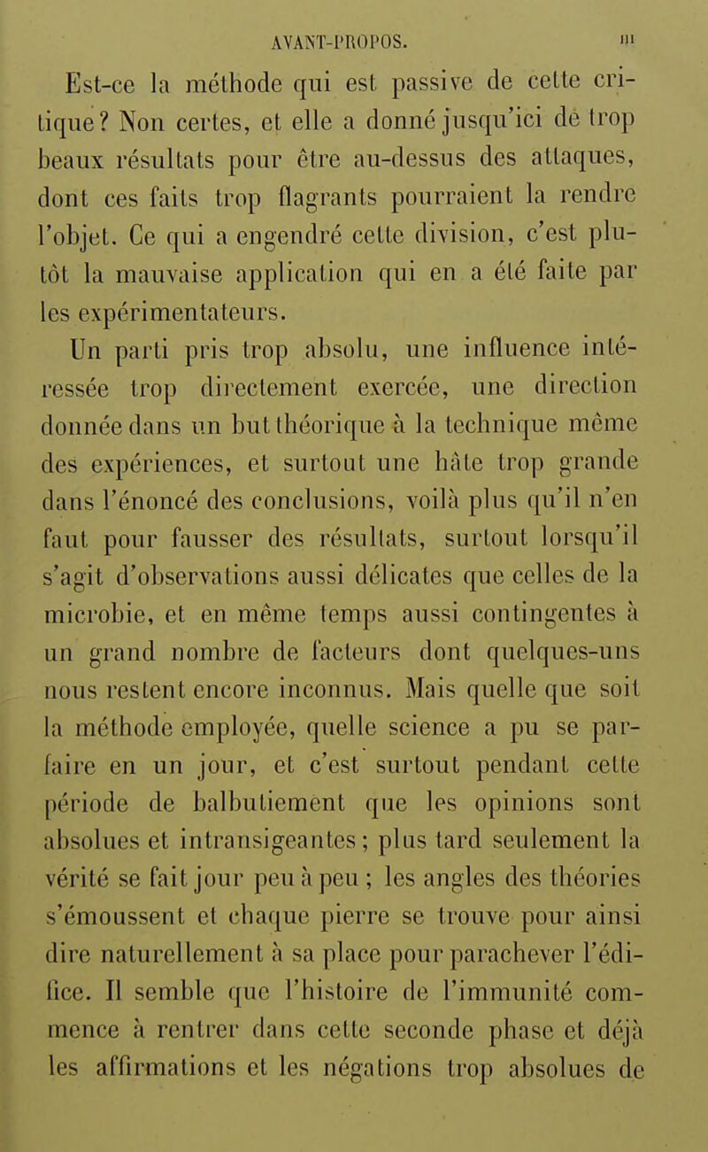 Est-ce la méthode qui est passive de celte cri- tique? Non certes, et elle a donné jusqu'ici dé trop beaux résultats pour être au-dessus des attaques, dont ces faits trop flagrants pourraient la rendre l'objet. Ce qui a engendré cette division, c'est plu- tôt la mauvaise application qui en a été faite par les expérimentateurs. Un parti pris trop absolu, une influence inté- ressée trop directement exercée, une direction donnée dans un but théorique à la technique môme des expériences, et surtout une hâte trop grande dans l'énoncé des conclusions, voilà plus qu'il n'en faut pour fausser des résultats, surtout lorsqu'il s'agit d'observations aussi délicates que celles de la microbie, et en même temps aussi contingentes à un grand nombre de facteurs dont quelques-uns nous restent encore inconnus. Mais quelle que soit la méthode employée, quelle science a pu se par- faire en un jour, et c'est surtout pendant cette période de balbutiement que les opinions sont absolues et intransigeantes; plus tard seulement la vérité se fait jour peu à peu ; les angles des théories s'émoussent et chaque pierre se trouve pour ainsi dire naturellement à sa place pour parachever l'édi- fice. Il semble que l'histoire de l'immunité com- mence à rentrer dans cette seconde phase et déjà les affirmations et les négations trop absolues de