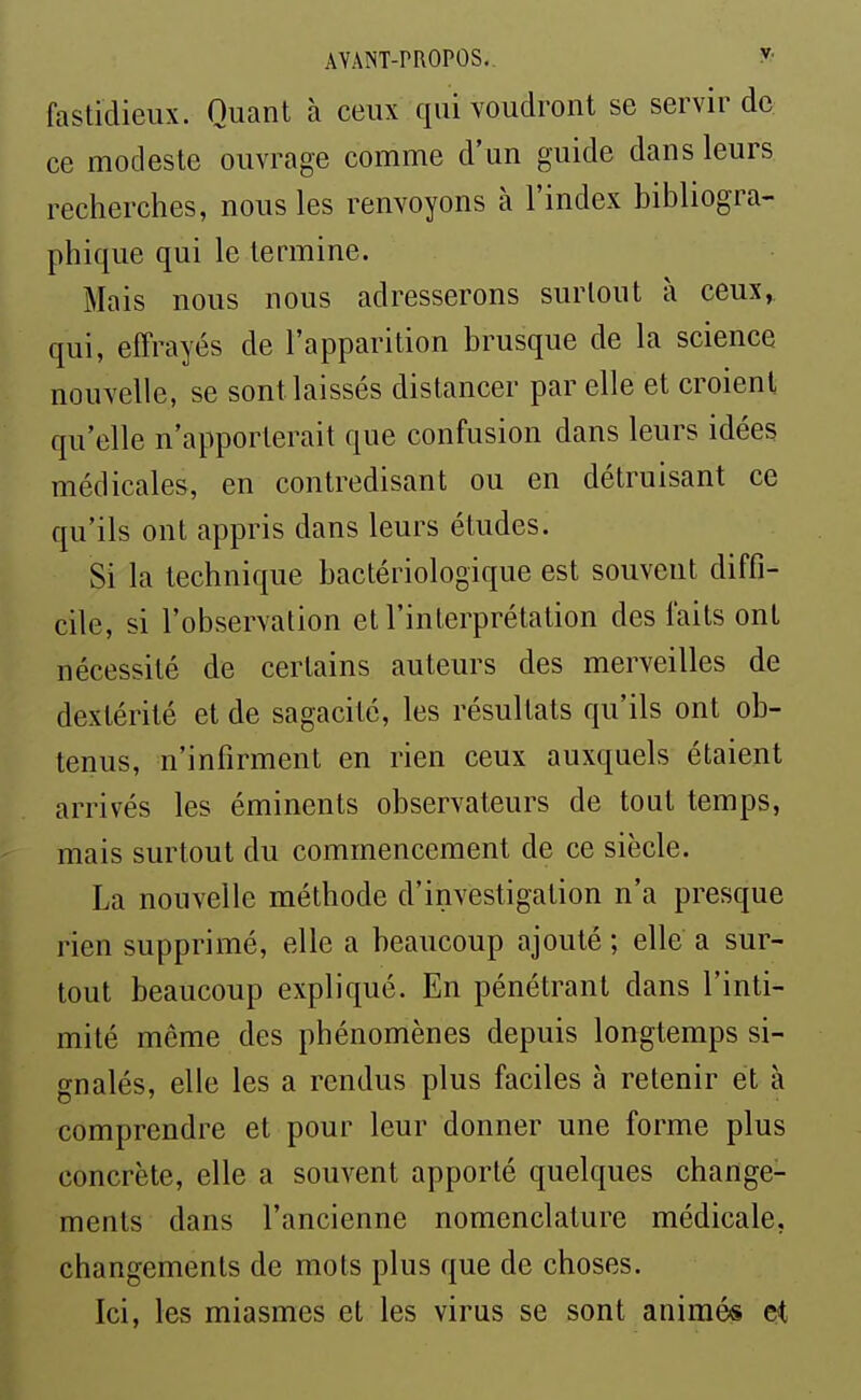 fastidieux. Quant à ceux qui voudront se servir de ce modeste ouvrage comme d'un guide dans leurs recherches, nous les renvoyons à l'index bibliogra- phique qui le termine. Mais nous nous adresserons surtout à ceux, qui, effrayés de l'apparition brusque de la science nouvelle, se sont laissés distancer par elle et croient qu'elle n'apporterait que confusion dans leurs idées médicales, en contredisant ou en détruisant ce qu'ils ont appris dans leurs études. Si la technique bactériologique est souvent diffi- cile, si l'observation et l'interprétation des faits ont nécessité de certains auteurs des merveilles de dextérité et de sagacité, les résultats qu'ils ont ob- tenus, n'infirment en rien ceux auxquels étaient arrivés les éminents observateurs de tout temps, mais surtout du commencement de ce siècle. La nouvelle méthode d'investigation n'a presque rien supprimé, elle a beaucoup ajouté ; elle a sur- tout beaucoup expliqué. En pénétrant dans l'inti- mité même des phénomènes depuis longtemps si- gnalés, elle les a rendus plus faciles à retenir et à comprendre et pour leur donner une forme plus concrète, elle a souvent apporté quelques change- ments dans l'ancienne nomenclature médicale, changements de mots plus que de choses. Ici, les miasmes et les virus se sont animés et