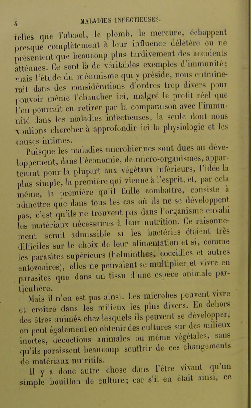 telles que l'alcool, le plomb, le mercure, échappent presque complètement à leur influence délétère ou ne présentent que beaucoup plus tardivement des accidents atténués. Ce sont là de véritables exemples d'imuiunité; mais l'étude du mécanisme qui y préside, nous entraîne- rait dans des considérations d'ordres trop divers pour pouvoir même l'ébaucher ici, malgré le profit réel que l'on pourrait en retirer par la comparaison avec l'immu- nité dans les maladies infectieuses, la seule dont nous voulions chercher à approfondir ici la physiologie et les causes intimes. Puisque les maladies microbiennes sont dues au déve- loppement, dans l'économie, de micro-organismes, appar- tenant pour la plupart aux végétaux inférieurs, l'idée la plus simple, la première qui vienne à l'esprit, et, par cela même la première qu'il faille combattre, consiste a admettre que dans tous les cas où ils ne se développent pas, c'est qu'ils ne trouvent pas dans l'organisme envahi les matériaux nécessaires à leur nutrition. Ce raisonne- ment serait admissible si les bactéries étaient très difficiles sur le choix de leur alimentation et si, comme les parasites supérieurs (helminthes, coccidies et autres entozoaires), elles ne pouvaient se multiplier et vivre en parasites que dans un tissu d'une espèce animale par- ticulière. . Mais il n'en est pas ainsi. Les microbes peuvent vivre et croître dans les milieux les plus divers. En aeliors des êtres animés chez lesquels ils peuvent se développer, on peut également en obtenir des cultures sur des milieux incites, décoctions animales ou même végétales, sans qu'ils paraissent beaucoup souffrir de ces changements de matériaux nutritifs. 11 y a donc autre chose dans l'être vivant qu un simple bouillon de culture; car s'il en était ainsi, ce