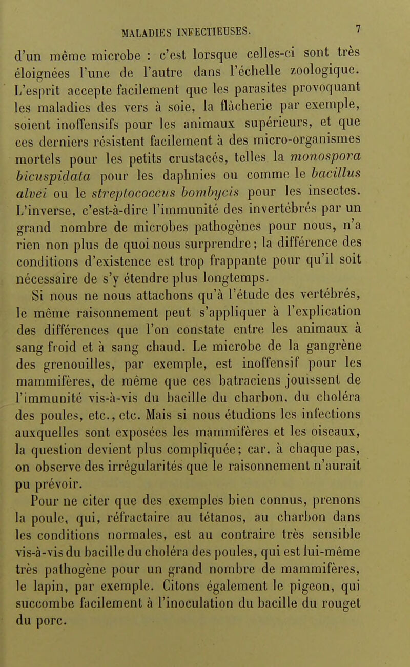 d'un même microbe : c'est lorsque celles-ci sont très éloignées l'une de l'autre dans l'échelle zoologique. L'esprit accepte facilement que les parasites provoquant les maladies des vers à soie, la flàcherie par exemple, soient inoffensifs pour les animaux supérieurs, et que ces derniers résistent facilement à des micro-organismes mortels pour les petits crustacés, telles la monospora bicnspidata pour les daphnies ou comme le hacillus alvei ou le streptococcus bombycis pour les insectes. L'inverse, c'est-à-dire l'immunité des invertébrés par un grand nombre de microbes pathogènes pour nous, n'a rien non plus de quoi nous surprendre ; la différence des conditions d'existence est trop frappante pour qu'il soit nécessaire de s'y étendre plus longtemps. Si nous ne nous attachons qu'à l'étude des vertébrés, le même raisonnement peut s'appliquer à l'explication des différences que l'on constate entre les animaux à sang froid et à sang chaud. Le microbe de la gangrène des grenouilles, par exemple, est inoffensif pour les mammifères, de même que ces batraciens jouissent de l'immunité vis-h-vis du bacille du charbon, du cboléra des poules, etc., etc. Mais si nous étudions les infections auxquelles sont exposées les mammifères et les oiseaux, la question devient plus compliquée; car, à cbaque pas, on observe des irrégularités que le raisonnement n'aurait pu prévoir. Pour ne citer que des exemples bien connus, prenons la poule, qui, réfractaire au tétanos, au charbon dans les conditions normales, est au contraire très sensible vis-à-vis du bacille du choléra des poules, qui est lui-même très pathogène pour un grand noudjre de mammifères, le lapin, par exemple. Citons également le pigeon, qui succombe facilement à l'inoculation du bacille du rouget du porc.