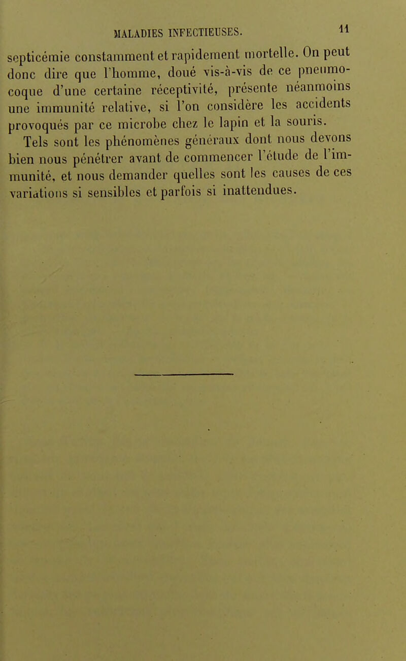 septicémie constamment et rapidement mortelle. On peut donc dire que l'homme, doué vis-à-vis de ce pneumo- coque d'une certaine réceptivité, présente néanmoms une immunité relative, si l'on considère les accidents provoqués par ce microbe chez le lapin et la souris. Tels sont les phénomènes généraux dont nous devons bien nous pénétrer avant de commencer l'étude de l'im- munité, et nous demander quelles sont les causes de ces variations si sensibles et parfois si inattendues.