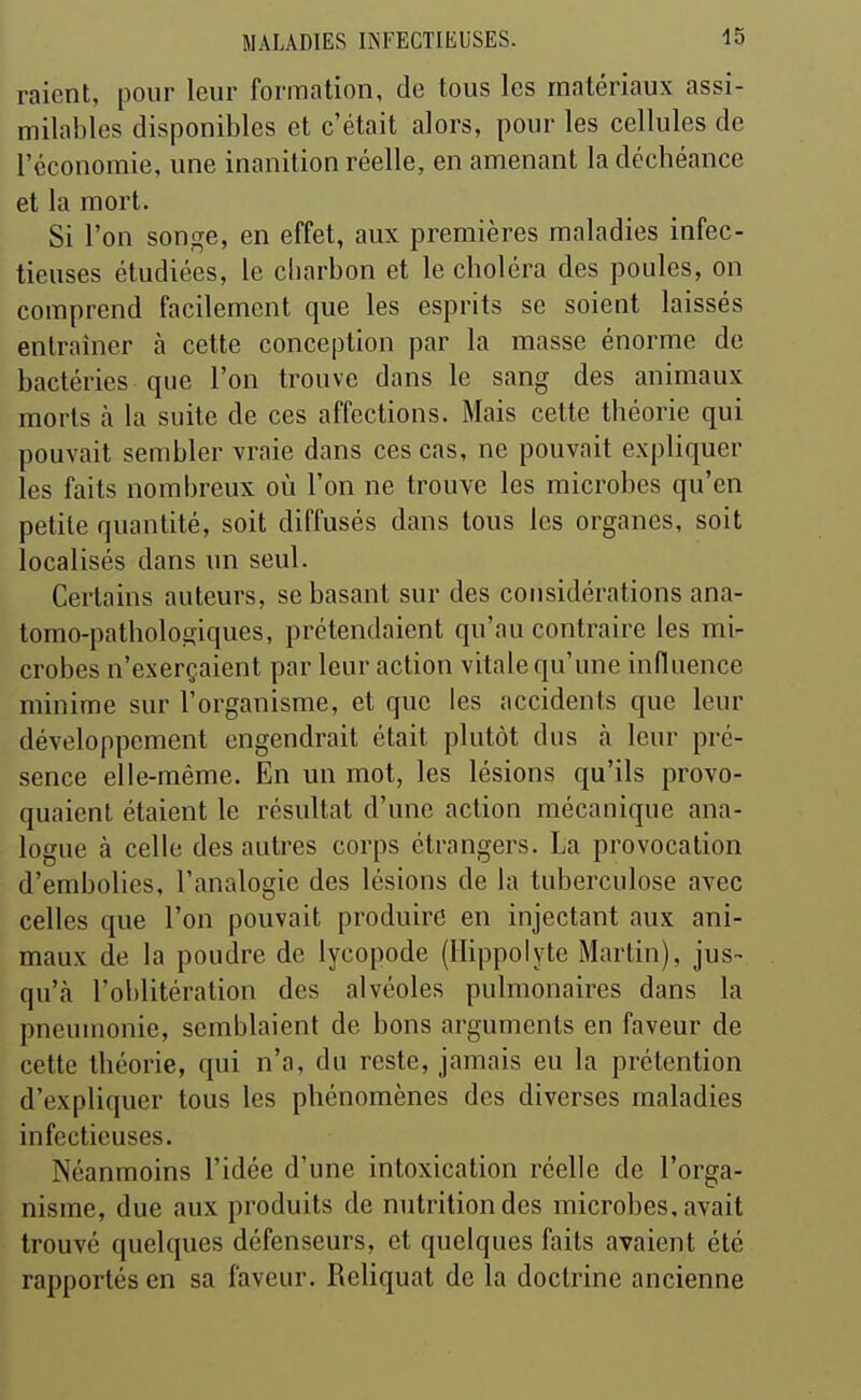 raient, pour leur formation, de tous les matériaux assi- milables disponibles et c'était alors, pour les cellules de l'économie, une inanition réelle, en amenant la déchéance et la mort. Si l'on songe, en effet, aux premières maladies infec- tieuses étudiées, le charbon et le choléra des poules, on comprend facilement que les esprits se soient laissés entraîner à cette conception par la masse énorme de bactéries que l'on trouve dans le sang des animaux morts à la suite de ces affections. Mais cette théorie qui pouvait sembler vraie dans ces cas, ne pouvait expliquer les faits nombreux où l'on ne trouve les microbes qu'en petite quantité, soit diffusés dans tous les organes, soit localisés dans un seul. Certains auteurs, se basant sur des considérations ana- tomo-pathologiques, prétendaient qu'au contraire les mi- crobes n'exerçaient par leur action vitale qu'une influence minime sur l'organisme, et que les accidents que leur développement engendrait était plutôt dus à leur pré- sence elle-même. En un mot, les lésions qu'ils provo- quaient étaient le résultat d'une action mécanique ana- logue à celle des autres corps étrangers. La provocation d'embolies, l'analogie des lésions de la tuberculose avec celles que l'on pouvait produire en injectant aux ani- maux de la poudre de lycopode (Hippolytc Martin), jus- qu'à l'oblitération des alvéoles pulmonaires dans la pneumonie, semblaient de bons arguments en faveur de cette théorie, qui n'a, du reste, jamais eu la prétention d'expliquer tous les phénomènes des diverses maladies infectieuses. Néanmoins l'idée d'une intoxication réelle de l'orga- nisme, due aux produits de nutrition des microbes, avait trouvé quelques défenseurs, et quelques faits avaient été rapportés en sa faveur. Reliquat de la doctrine ancienne