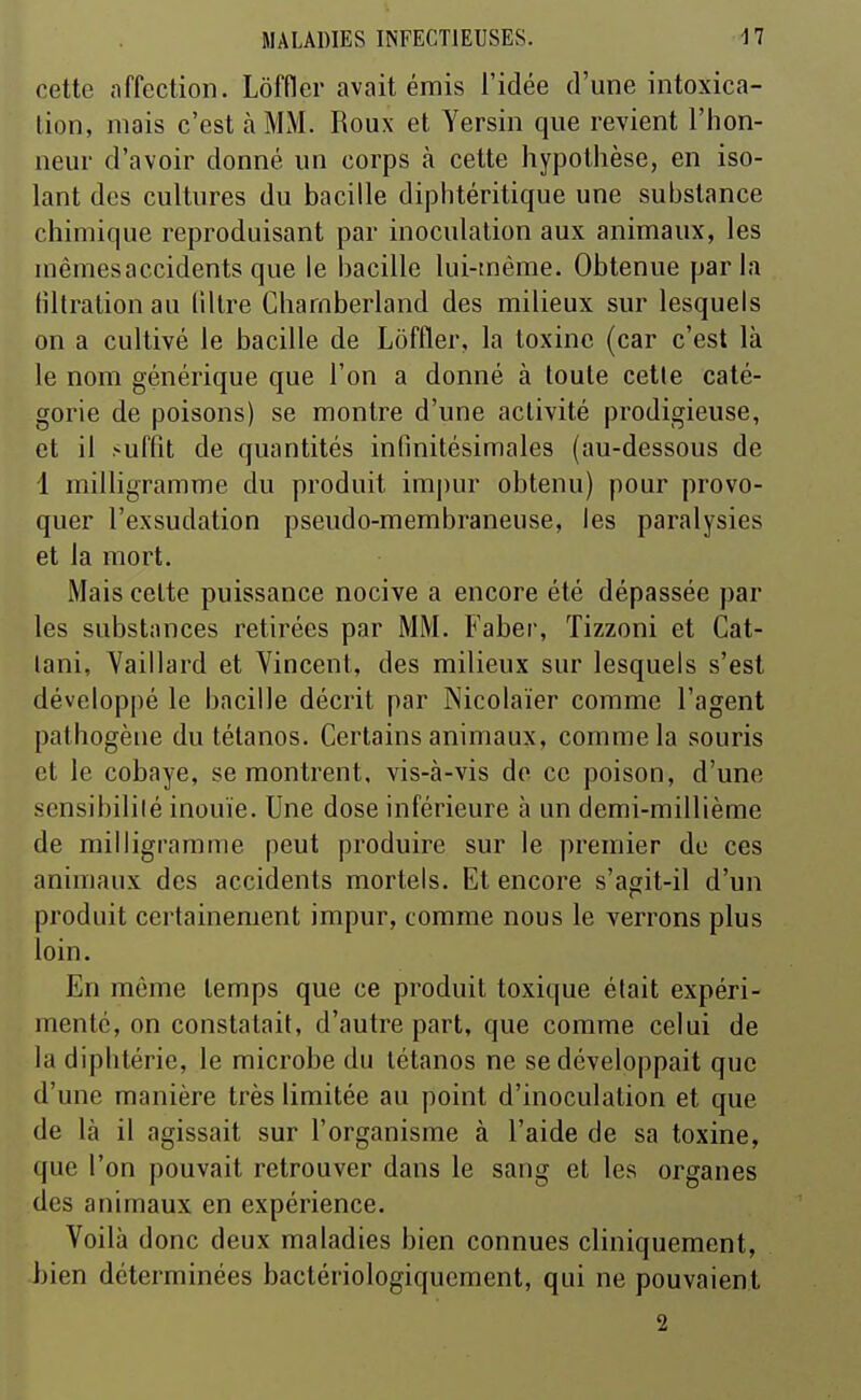 cette affection. Lôffler avait émis l'idée d'une intoxica- tion, mais c'est à MM. Roux et Yersin que revient l'hon- neur d'avoir donné un corps à cette hypothèse, en iso- lant des cultures du bacille diphtéritique une substance chimique reproduisant par inoculation aux animaux, les mêmesaccidents que le bacille lui-tnème. Obtenue parla tiltralion au liltre Chamberland des milieux sur lesquels on a cultivé le bacille de Lôffler, la toxine (car c'est là le nom générique que l'on a donné à toute cette caté- gorie de poisons) se montre d'une activité prodigieuse, et il suffit de quantités infinitésimales (au-dessous de 1 milligramme du produit impur obtenu) pour provo- quer l'exsudation pseudo-membraneuse, les paralysies et la mort. Mais celte puissance nocive a encore été dépassée par les substances retirées par MM. Faber, Tizzoni et Cat- lani, Yaillard et Vincent, des milieux sur lesquels s'est développé le bacille décrit par Nicolaïer comme l'agent pathogène du tétanos. Certains animaux, comme la souris et le cobaye, se montrent, vis-à-vis do ce poison, d'une sensibililé inouïe. Une dose inférieure à un demi-millième de milligramme peut produire sur le premier de ces animaux des accidents mortels. Et encore s'agit-il d'un produit certainement impur, comme nous le verrons plus loin. En même temps que ce produit toxique était expéri- menté, on constatait, d'autre part, que comme celui de la diphtérie, le microbe du tétanos ne se développait que d'une manière très limitée au point d'inoculation et que de là il agissait sur l'organisme à l'aide de sa toxine, que l'on pouvait retrouver dans le sang et les organes des animaux en expérience. Voilà donc deux maladies bien connues cliniquement, bien déterminées bactériologiquement, qui ne pouvaient 2